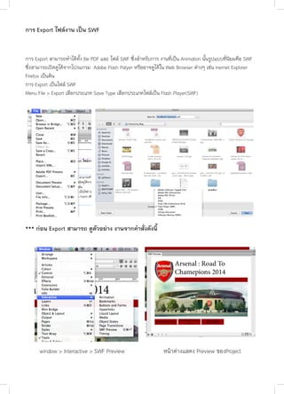 การ Export ไฟล์งาน เป็น SWF
การ Export สามารถทำ�ได้ทั้ง file PDF และ ไฟล์ SWF ซึ่งสำ�หรับการ งานที่เป็น Animation นั้นรูปแบบที่นิยมคือ SWF
ซึ่งสามารถเปิดดูได้จากโปรแกรม Adobe Flash Palyer หรืออาจดูได้ใน Web Browser ต่างๆ เช่น Inernet Explorer
Firefox เป็นต้น
การ Export เป็นไฟล์ SWF
Menu File > Export เลือกประเภท Save Type เลือกประเภทไฟล์เป็น Flash Player(SWF)

*** ก่อน Export สามารถ ดูตัวอย่าง งานจากคำ�สั่งดังนี้

window > Interactive > SWF Preview

หน้าต่างแสดง Preview ของProject

 