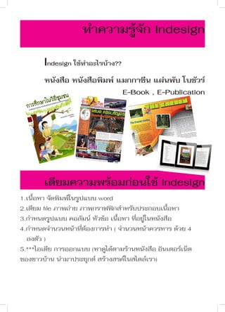 ทำ�ความรู้จัก Indesign
Indesign ใช้ทำ�อะไรบ้าง??
หนังสือ หนังสือพิมพ์ แมกกาซีน แผ่นพับ โบชัวร์
E-Book , E-Publication

เตียมความพร้อมก่อนใช้ Indesign
1.เนื้อหา จัดพิมพ์ในรูปแบบ word
2.เตียม file ภาพถ่าย ภาพกราฟฟิกสำ�หรับประกอบเนื้อหา
3.กำ�หนดรูปแบบ คอลัมน์ หัวข้อ เนื้อหา ที่อยู่ในหนังสือ
4.กำ�หนดจำ�นวนหน้าที่ต้องการทำ� ( จำ�นวนหน้าควรหาร ด้วย 4 	
ลงตัว )
5.***ไอเดีย การออกแบบ (หาดูได้ตามร้านหนังสือ อินเตอร์เน็ต
ของชาวบ้าน นำ�มาประยุกต์ สร้างสรค์ในสไตล์เรา)

	

 