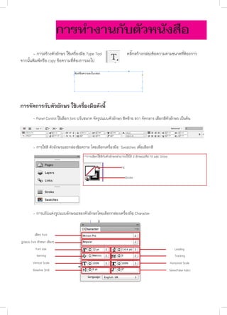 การทำ�งานกับตัวหนังสือ
	
- การสร้างตัวอักษร ใช้เครื่องมือ Type Tool
จากนั้นพิมพ์หรือ copy ข้อความที่ต้องการลงไป

คลิ๊กสร้างกล่องข้อความตามขนาดที่ต้องการ

การจัดการกับตัวอักษร ใช้เครื่องมือดังนี้
	

- Panel Control ใช้เลือก font ปรับขนาด จัดรูปแบบตัวอักษร ชิดซ้าย ขวา จัดกลาง เลือกสีตัวอักษร เป็นต้น

	

- การใช่สี ตัวอักษรและกล่องข้อความ โดยเลือกเครื่องมือ Swatches เพื่อเลือกสี
**การเลือกใช้สีกับตัวอักษรสามารถใช้ได้ 2 ลักษณะคือ Fill และ Stroke
Fill
Stroke

	

- การปรับแต่งรูปแบบลักษณะของตัวอักษรโดยเลือกกล่องเครื่องมือ Character

เลือก Font
รูปแบบ Font ตัวหนา เอียงฯ
Font size

Leading

Kerning

Tracking

Vertical Scale

Horizontal Scale

Baseline Shift

Skew(False Italic)

 