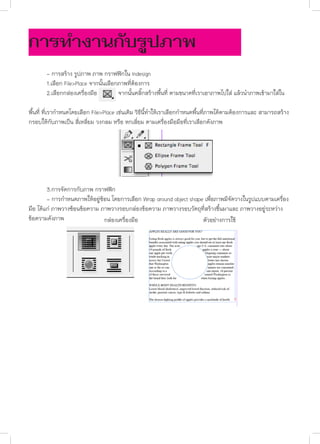 การทำ�งานกับรูปภาพ
	
	
	

- การสร้าง รูปภาพ ภาพ กราฟฟิกใน Indesign
1.เลือก File>Place จากนั้นเลือกภาพที่ต้องการ
2.เลือกกล่องเครื่องมือ
จากนั้นคลิ๊กสร้างพื้นที่ ตามขนาดที่เราเอาภาพไปใส่ แล้วนำ�ภาพเข้ามาใส่ใน

พื้นที่ ที่เรากำ�หนดโดยเลือก File>Place เช่นเดิม วิธีนี้ทำ�ให้เราเลือกกำ�หนดพื้นที่ภาพได้ตามต้องการและ สามารถสร้าง
กรอบให้กับภาพเป็น สี่เหลี่ยม วงกลม หรือ หกเลี่ยม ตามเครื่องมือมือที่เราเลือกดังภาพ

	
3.การจัดการกับภาพ กราฟฟิก
	
- การกำ�หนดภาพให้อยู่ซ้อน โดยการเลือก Wrap around object shape เพื่อภาพมีจัดวางในรูปแบบตามเครื่อง
มือ ได้แก่ ภาพวางซ้อนข้อความ ภาพวางรอบกล่องข้อความ ภาพวางรอบวัตถุที่สร้างขึ้นมาและ ภาพวางอยู่ระหว่าง
ข้อความดังภาพ
กล่องเครื่องมือ
ตัวอย่างการใช้

	
	

 