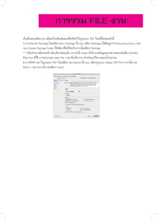 การรวม FILE งาน
	
	
	
	
	
	

เป็นขั้นตอนเตียม file เพื่อส่งโรงพิมพ์และเพื่อจัดทำ�ในรูปแบบ PDF โดยมีขั้นตอนดังนี้
1.การรวม file Package โดยเลือก file> Package>ใน box เลือก Package>ใส่ข้อมูล Printing Instructions >เจอ 	
box Create Package Folder ให้เลือกพื้นที่จัดเก็บจากนั้นเลือก Package
***เมื่อทำ�ตามขั้นตอนข้างต้นเรียบร้อยแล้ว เราจะได้ Folder ที่เก็บรวมข้อมูลทุกอย่างของหนังสือ ประกอบ	 	
ด้วย Font ที่ใช้ ภาพประกอบ และ File .indd ซึ่งเป็น File สำ�หรับแก้ไขงานของโปรแกรม
2.การจัดทำ� file ในรูปแบบ PDF โดยเลือก file>Export>ใน box เลือกรูปแบบ Adobe PDF Print จากนั้น กด 	
SAVE > เจอ box ดังภาพเลือก Export

 