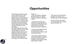13
Opportunities
Conversational commerce opens
up new opportunities for retail
brands to tap into the strong
growth that we’re already seeing in
mobile commerce, a growth that
amounted to 29.7% last year. With
such large growth, brands should
be selling to consumers through
any app, especially those that are
used most frequently, such as
messaging.
Now that brands are free to enter
messaging channels across nearly
all major platforms, they can
engage consumers one-on-one in
the places where they already
spend large amounts of time and
create new buying opportunities.
Chat bots clearly have some
advantages over traditional apps.
These are:-
• They are capable of engaging
with the end user in a natural,
friendly and easy-to-understand
manner
• Chat bots can interact with
customers through apps that the
customers are familiar with, such
as Facebook chat, thereby
enhancing customer experience.
• They are more appealing to the
next generation of users.
In some scenarios, they can even
out-perform humans:
• Chat bots are likely to provide
more comprehensive, up-to-date
information as they have the
capability to filter through a large
search space at speed.
• Chat bots have the potential to
provide a 24-7 service, and a
downtime that is mostly scheduled.
• Finally, chat bots don’t suffer
from human traits such as mood
swings, tiredness, etc.
 