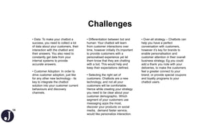 14
Challenges
• Data: To make your chatbot a
success, you need to collect a lot
of data about your customers, their
interaction with the chatbot and
their answers. You also need to
constantly get data from your
internal systems to provide
accurate answers.
• Customer Adoption: In order to
drive customer adoption, just like
for any other new technology - its
key to integrate the chatbot
solution into your customer current
behaviours and discovery
channels.
• Differentiation between bot and
human: Your chatbot will learn
from customer interactions over
time, however initially it's important
to provide customers with a
personalised experience yet let
them know that they are chatting
with a bot. This would help and
keep their expectations defined.
• Selecting the right set of
customers: Chatbots are a new
technology, and not all your
customers will be comfortable.
Hence while creating your strategy
you need to be clear about your
customer demographic. Which
segment of your customers use
messaging apps the most,
discover your products on social
media, demand faster service,
would like personalize interaction.
• Over-all strategy – Chatbots can
help you have a perfect
conversation with customers,
however it’s key for brands to
enable personalisation and
customer attention in their overall
business strategy. Eg you could
add a thank you note with your
deliveries, to make the customers
feel a greater connect to your
brand, or provide special coupons
and loyalty programs to your
chatbot users.
 