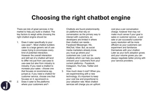 15
Choosing the right chatbot engine
There are lots of great services in the
market to help you build a chatbot. The
key factors to weigh while choosing the
right chatbot engine should be:
1. Does it cater specifically to your
use-case? - Most chatbot builders
cater to a large generic set of use-
cases trying to encompass every
kind of potential interaction.
However the overall interaction
and skill set of a chatbot will tend
to differ not just from use-case to
use-case but also from industry to
industry. If you need a chatbot to
increase your sales - choose one
that focuses on ecommerce eg-
jumper.ai, if you need a chatbot for
customer service, choose one that
focuses on it- eg-smooch.io.
2. Does it cater to the platforms
where your customers are?-
Chatbots are found predominantly
on platforms that rely on
conversation as the primary way to
interact with customers, so
developers are limited in where
their chatbot can reside -
Facebook Messenger, Kik,
WeChat, Viber. But, as social
media marketers already know,
you must go where your
customers are. Look out for
chatbots which can help you easily
onboard your customers from your
current platforms - Facebook,
Instagram, YouTube, Twitter and
more.
3. How much does it cost? When you
are experimenting with a new
technology, it's important to keep
your cost low and proportional to
your adoption rate. Most chatbot
services will charge you an upfront
cost plus a per conversation
charge, however that may not
make much sense if your goal is
sales or customer service - a per
sale or per successful customer
query resolution will be more
efficient as your customers can
experiment and familiarize
themselves with your chatbot.
Later as your bot's adoption grows
and your volume grows you can
always negotiate better pricing with
your service providers.
 