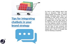 16
Tips for integrating
chatbots in your
brand strategy
It’s time to start thinking about chat
bots as disruptors. With chat bots
adding greater functionality to already
popular messaging apps, there is a
possibility to lose direct contact with
your customers. One way to continue
to engage them in the right place, at
the right time, with the right information
in a cost effective manner is through
the proactive incorporation of chat bots
into the heart of your products and
services. Here are some tips to get you
started with a Proof of Concept that
has the following 4 properties.
 