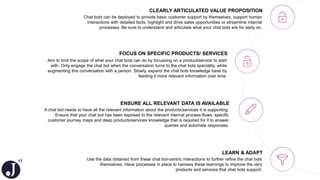 17
Aim to limit the scope of what your chat bots can do by focussing on a product/service to start
with. Only engage the chat bot when the conversation turns to the chat bots speciality, while
augmenting this conversation with a person. Slowly, expand the chat bots knowledge base by
feeding it more relevant information over time.
FOCUS ON SPECIFIC PRODUCTS/ SERVICES
Use the data obtained from these chat bot-centric interactions to further refine the chat bots
themselves. Have processes in place to harness these learnings to improve the very
products and services that chat bots support.
LEARN & ADAPT
A chat bot needs to have all the relevant information about the products/services it is supporting.
Ensure that your chat bot has been exposed to the relevant internal process flows, specific
customer journey maps and deep products/services knowledge that is required for it to answer
queries and automate responses.
ENSURE ALL RELEVANT DATA IS AVAILABLE
Chat bots can be deployed to provide basic customer support by themselves, support human
interactions with detailed facts, highlight and drive sales opportunities or streamline internal
processes. Be sure to understand and articulate what your chat bots are for early on.
CLEARLY ARTICULATED VALUE PROPOSITION
 