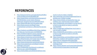 19
REFERENCES
1. http://www.kurtsalmon.com/uploads/Social%2BCo
mmerce%2BEconomy%2B160830.pdf
2. https://www.forbes.com/sites/jimmyrohampton/2
017/05/03/does-social-media-influence-
millennials-shopping-decisions/#3ea3dc224cf3
3. https://blog.bufferapp.com/messaging-apps
4. https://www.visenze.com/blog/3-ways-
conversational-commerce-is-affecting-the-way-we-
sell
5. https://medium.com/@MarutiTech/how-chatbots-
can-help-your-business-grow-32743b6b4da
6. https://chatbotsmagazine.com/11-examples-of-
conversational-commerce-57bb8783d332
7. https://www.entrepreneur.com/article/286079
8. https://blog.keyreply.com/7-great-ways-to-add-a-
chatbot-to-your-business-19e9afce4a5c
9. https://www.entrepreneur.com/article/294418
10. https://www.pypestream.com/blog/5-chatbot-
challenges-overcome/
11. https://chatbotslife.com/inhouse-vs-outhouse-
when-to-use-a-sdk-678f4e8a6345
12. https://venturebeat.com/2016/10/10/heres-how-
much-it-costs-to-make-a-chatbot/
13. http://www.fipp.com/news/insightnews/how-to-
develop-your-chatbot-strategy
14. https://www.linkedin.com/pulse/bot-how-use-
chatbots-your-small-business-lauren-maffeo
15. https://chatbotslife.com/chatbot-vs-ai-bot-which-
is-here-to-stay-which-to-invest-in-and-why-
7ea79a454df3
16. https://rubygarage.org/blog/how-much-does-it-
cost-to-build-a-chatbot
17. https://chatbotslife.com/chatbot-vs-ai-bot-which-
is-here-to-stay-which-to-invest-in-and-why-
7ea79a454df3
18. https://www.forbes.com/sites/blakemorgan/2017/
03/21/how-chatbots-will-transform-customer-
experience-an-infographic/#5379fcd7fb4a
19. https://blog.ownerlistens.com/2016/05/chat-bots-
challenges.html
20. https://www2.deloitte.com/content/dam/Deloitte/
ie/Documents/ie-dispruptive-chat-bots.pdf
 