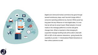2
Digital (non–brick-and-mortar) commerce has gone through
several evolutionary steps; each has led to large shifts of
consumer spending preference by channel. While social has
long been the key influencer of most digital sales, it is now
that we will see its actual impact. Retail adoption of social
media or the message platforms is not the real game
changer here. What is important is that emerging AI-
supported message handling tools will be able to deal with
80% to 90% of all customer interactions - giving brands the
capability to provide 1:1 Individualized Retail interactions to
their online customer as well.
 