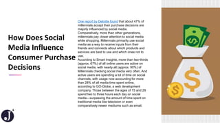 4
One report by Deloitte found that about 47% of
millennials accept their purchase decisions are
majorly influenced by social media.
Comparatively, more than other generations,
millennials pay closer attention to social media
while shopping. Millennials primarily use social
media as a way to receive inputs from their
friends and connects about which products and
services are best to use and which ones not to
use.
According to Smart Insights, more than two-thirds
(approx. 67%) of all online users are active on
social media, with nearly all (approx. 90%) of
Millennials checking social media very often. And
active users are spending a lot of time on social
channels, with usage now accounting for more
than 28% of all media time spent online,
according to GO-Globe, a web development
company. Those between the ages of 15 and 29
spend two to three hours each day on social
media—surpassing the amount of time spent on
traditional media like television or even
comparatively newer mediums such as email.
How Does Social
Media Influence
Consumer Purchase
Decisions
 