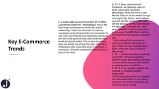5
In a public Q&A session November 2014, Mark
Zuckerberg explained: “Messaging is one of the
few things that people do more than social
networking.” Users are attracted to chat and
messaging apps because they are convenient to
use, have user-friendly and interactive interfaces,
and are more personal than other channels like
email and social media. This is also why these
apps are slowly becoming the major channel for
interactions with customers when it comes to e-
commerce. Sevreral companies have become a
part of this trend.
Key E-Commerce
Trends
In 2015, Uber partnered with
Facebook, and allowed users to
book rides using Facebook
Messenger. Aside from this a new
feature that can be accessed through
an in-app Uber button, which allows
users to directly communicate with
drivers and pay for their ride through
the app itself. On top of this, Uber
even used this to attract more users,
giving away free $20 Uber credits to
those who try their services using the
app.
Dutch airline KLM launched an
option that allows passengers to
book flights and get updates about
flight schedules using Facebook
Messenger.
In 2011, WeChat launched a peer-to-
peer (P2P) money transferring
platform called WeChatPay, allowing
users to send money to their friends
in exchange for a small fee.
In 2014, a very similar program was
initiated by Snapchat (called
SnapCash)
Conversational commerce is leading
a fundamental shift in e-commerce,
and more and more companies are
adhering to this change.
 