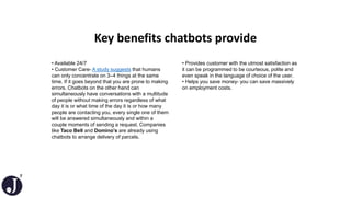 7
Key benefits chatbots provide
• Available 24/7
• Customer Care- A study suggests that humans
can only concentrate on 3–4 things at the same
time. If it goes beyond that you are prone to making
errors. Chatbots on the other hand can
simultaneously have conversations with a multitude
of people without making errors regardless of what
day it is or what time of the day it is or how many
people are contacting you, every single one of them
will be answered simultaneously and within a
couple moments of sending a request. Companies
like Taco Bell and Domino’s are already using
chatbots to arrange delivery of parcels.
• Provides customer with the utmost satisfaction as
it can be programmed to be courteous, polite and
even speak in the language of choice of the user.
• Helps you save money- you can save massively
on employment costs.
 