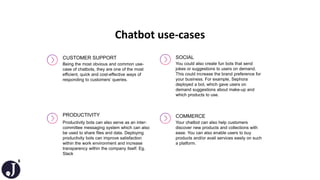 8
Chatbot use-cases
CUSTOMER SUPPORT
Being the most obvious and common use-
case of chatbots, they are one of the most
efficient, quick and cost-effective ways of
responding to customers’ queries.
PRODUCTIVITY
Productivity bots can also serve as an inter-
committee messaging system which can also
be used to share files and data. Deploying
productivity bots can improve satisfaction
within the work environment and increase
transparency within the company itself. Eg.
Slack
SOCIAL
You could also create fun bots that send
jokes or suggestions to users on demand.
This could increase the brand preference for
your business. For example, Sephora
deployed a bot, which gave users on
demand suggestions about make-up and
which products to use.
COMMERCE
Your chatbot can also help customers
discover new products and collections with
ease. You can also enable users to buy
products and/or avail services easily on such
a platform.
 