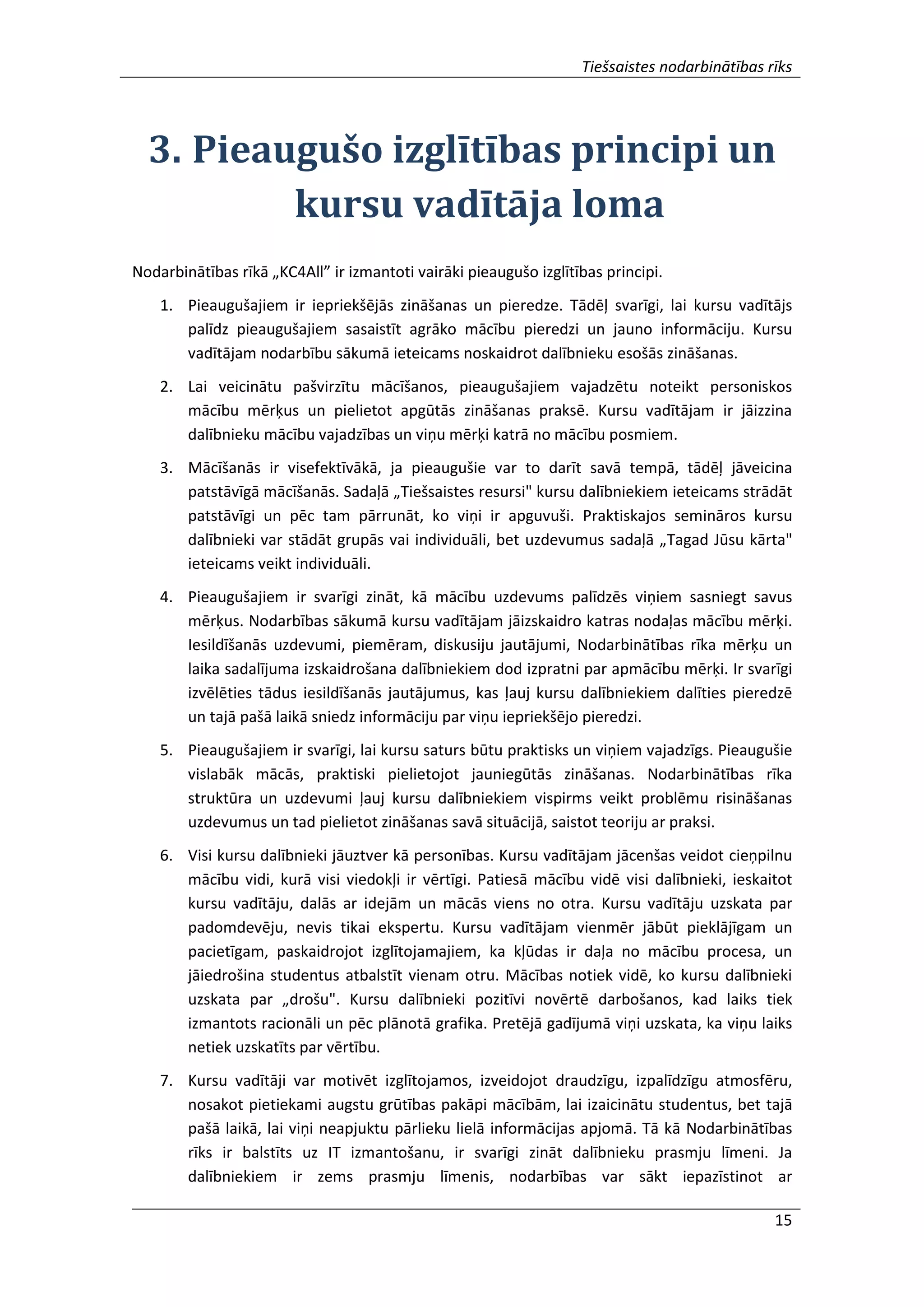 Tiešsaistes nodarbinātības rīks
15
3. Pieaugušo izglītības principi un
kursu vadītāja loma
Nodarbinātības rīkā „KC4All” ir izmantoti vairāki pieaugušo izglītības principi.
1. Pieaugušajiem ir iepriekšējās zināšanas un pieredze. Tādēļ svarīgi, lai kursu vadītājs
palīdz pieaugušajiem sasaistīt agrāko mācību pieredzi un jauno informāciju. Kursu
vadītājam nodarbību sākumā ieteicams noskaidrot dalībnieku esošās zināšanas.
2. Lai veicinātu pašvirzītu mācīšanos, pieaugušajiem vajadzētu noteikt personiskos
mācību mērķus un pielietot apgūtās zināšanas praksē. Kursu vadītājam ir jāizzina
dalībnieku mācību vajadzības un viņu mērķi katrā no mācību posmiem.
3. Mācīšanās ir visefektīvākā, ja pieaugušie var to darīt savā tempā, tādēļ jāveicina
patstāvīgā mācīšanās. Sadaļā „Tiešsaistes resursi" kursu dalībniekiem ieteicams strādāt
patstāvīgi un pēc tam pārrunāt, ko viņi ir apguvuši. Praktiskajos semināros kursu
dalībnieki var stādāt grupās vai individuāli, bet uzdevumus sadaļā „Tagad Jūsu kārta"
ieteicams veikt individuāli.
4. Pieaugušajiem ir svarīgi zināt, kā mācību uzdevums palīdzēs viņiem sasniegt savus
mērķus. Nodarbības sākumā kursu vadītājam jāizskaidro katras nodaļas mācību mērķi.
Iesildīšanās uzdevumi, piemēram, diskusiju jautājumi, Nodarbinātības rīka mērķu un
laika sadalījuma izskaidrošana dalībniekiem dod izpratni par apmācību mērķi. Ir svarīgi
izvēlēties tādus iesildīšanās jautājumus, kas ļauj kursu dalībniekiem dalīties pieredzē
un tajā pašā laikā sniedz informāciju par viņu iepriekšējo pieredzi.
5. Pieaugušajiem ir svarīgi, lai kursu saturs būtu praktisks un viņiem vajadzīgs. Pieaugušie
vislabāk mācās, praktiski pielietojot jauniegūtās zināšanas. Nodarbinātības rīka
struktūra un uzdevumi ļauj kursu dalībniekiem vispirms veikt problēmu risināšanas
uzdevumus un tad pielietot zināšanas savā situācijā, saistot teoriju ar praksi.
6. Visi kursu dalībnieki jāuztver kā personības. Kursu vadītājam jācenšas veidot cieņpilnu
mācību vidi, kurā visi viedokļi ir vērtīgi. Patiesā mācību vidē visi dalībnieki, ieskaitot
kursu vadītāju, dalās ar idejām un mācās viens no otra. Kursu vadītāju uzskata par
padomdevēju, nevis tikai ekspertu. Kursu vadītājam vienmēr jābūt pieklājīgam un
pacietīgam, paskaidrojot izglītojamajiem, ka kļūdas ir daļa no mācību procesa, un
jāiedrošina studentus atbalstīt vienam otru. Mācības notiek vidē, ko kursu dalībnieki
uzskata par „drošu". Kursu dalībnieki pozitīvi novērtē darbošanos, kad laiks tiek
izmantots racionāli un pēc plānotā grafika. Pretējā gadījumā viņi uzskata, ka viņu laiks
netiek uzskatīts par vērtību.
7. Kursu vadītāji var motivēt izglītojamos, izveidojot draudzīgu, izpalīdzīgu atmosfēru,
nosakot pietiekami augstu grūtības pakāpi mācībām, lai izaicinātu studentus, bet tajā
pašā laikā, lai viņi neapjuktu pārlieku lielā informācijas apjomā. Tā kā Nodarbinātības
rīks ir balstīts uz IT izmantošanu, ir svarīgi zināt dalībnieku prasmju līmeni. Ja
dalībniekiem ir zems prasmju līmenis, nodarbības var sākt iepazīstinot ar
 