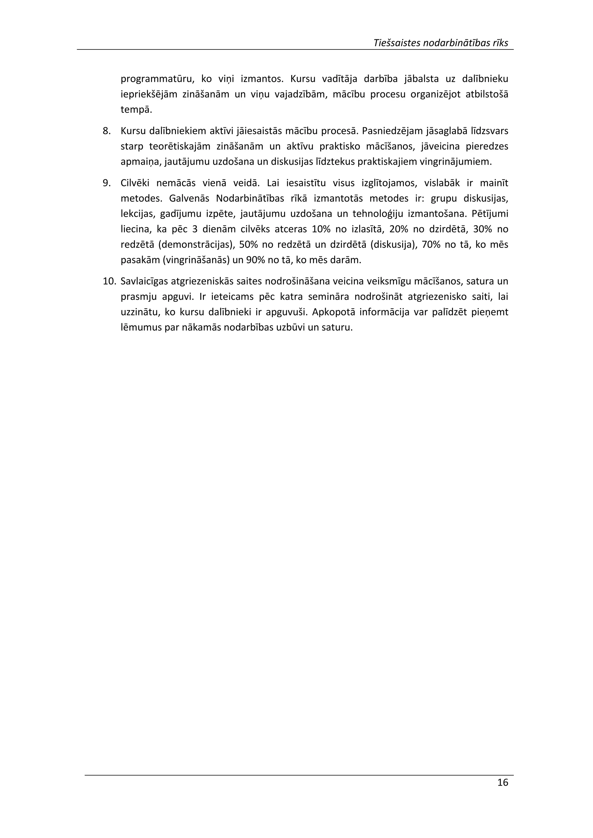 Tiešsaistes nodarbinātības rīks
16
programmatūru, ko viņi izmantos. Kursu vadītāja darbība jābalsta uz dalībnieku
iepriekšējām zināšanām un viņu vajadzībām, mācību procesu organizējot atbilstošā
tempā.
8. Kursu dalībniekiem aktīvi jāiesaistās mācību procesā. Pasniedzējam jāsaglabā līdzsvars
starp teorētiskajām zināšanām un aktīvu praktisko mācīšanos, jāveicina pieredzes
apmaiņa, jautājumu uzdošana un diskusijas līdztekus praktiskajiem vingrinājumiem.
9. Cilvēki nemācās vienā veidā. Lai iesaistītu visus izglītojamos, vislabāk ir mainīt
metodes. Galvenās Nodarbinātības rīkā izmantotās metodes ir: grupu diskusijas,
lekcijas, gadījumu izpēte, jautājumu uzdošana un tehnoloģiju izmantošana. Pētījumi
liecina, ka pēc 3 dienām cilvēks atceras 10% no izlasītā, 20% no dzirdētā, 30% no
redzētā (demonstrācijas), 50% no redzētā un dzirdētā (diskusija), 70% no tā, ko mēs
pasakām (vingrināšanās) un 90% no tā, ko mēs darām.
10. Savlaicīgas atgriezeniskās saites nodrošināšana veicina veiksmīgu mācīšanos, satura un
prasmju apguvi. Ir ieteicams pēc katra semināra nodrošināt atgriezenisko saiti, lai
uzzinātu, ko kursu dalībnieki ir apguvuši. Apkopotā informācija var palīdzēt pieņemt
lēmumus par nākamās nodarbības uzbūvi un saturu.
 