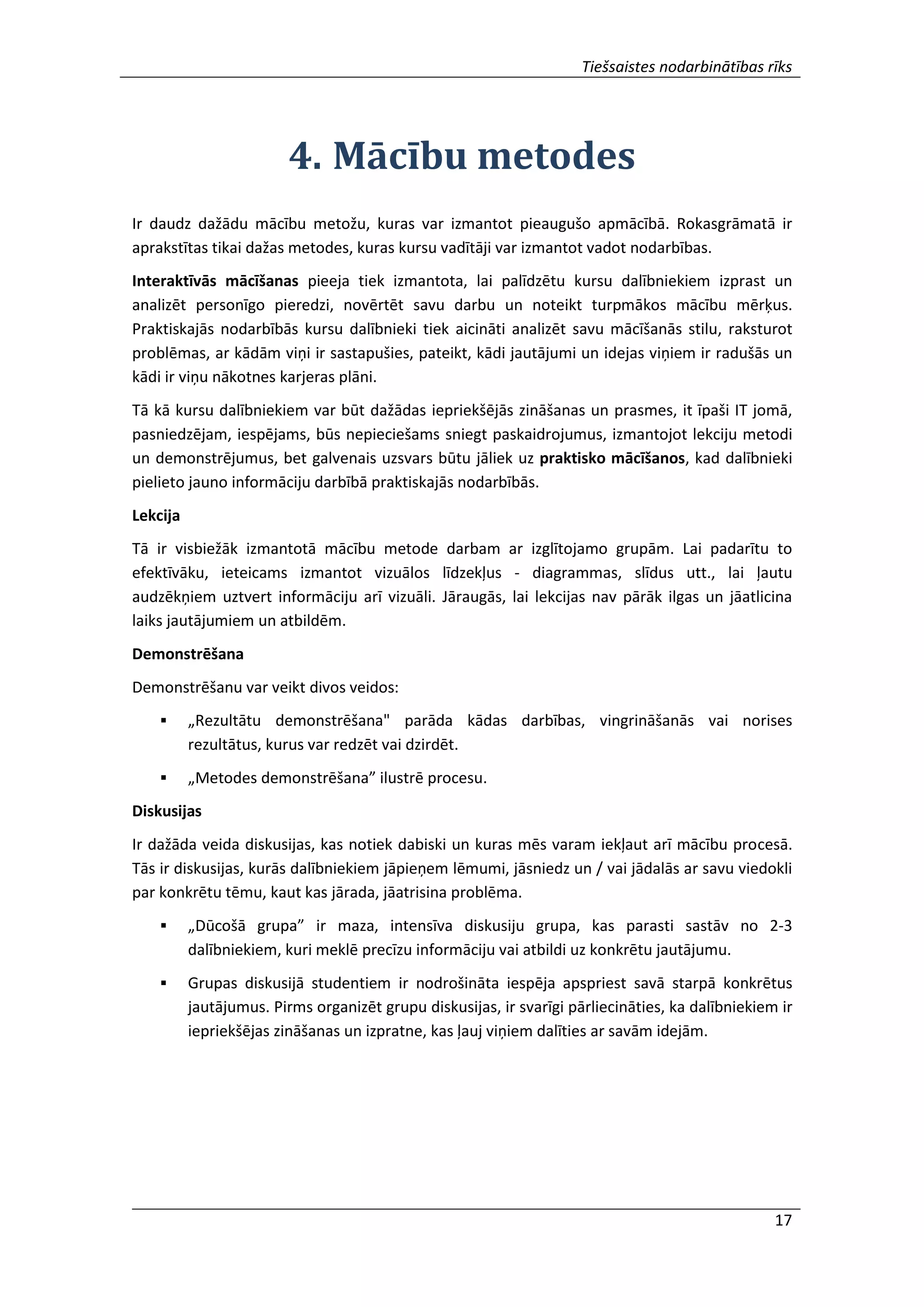 Tiešsaistes nodarbinātības rīks
17
4. Mācību metodes
Ir daudz dažādu mācību metožu, kuras var izmantot pieaugušo apmācībā. Rokasgrāmatā ir
aprakstītas tikai dažas metodes, kuras kursu vadītāji var izmantot vadot nodarbības.
Interaktīvās mācīšanas pieeja tiek izmantota, lai palīdzētu kursu dalībniekiem izprast un
analizēt personīgo pieredzi, novērtēt savu darbu un noteikt turpmākos mācību mērķus.
Praktiskajās nodarbībās kursu dalībnieki tiek aicināti analizēt savu mācīšanās stilu, raksturot
problēmas, ar kādām viņi ir sastapušies, pateikt, kādi jautājumi un idejas viņiem ir radušās un
kādi ir viņu nākotnes karjeras plāni.
Tā kā kursu dalībniekiem var būt dažādas iepriekšējās zināšanas un prasmes, it īpaši IT jomā,
pasniedzējam, iespējams, būs nepieciešams sniegt paskaidrojumus, izmantojot lekciju metodi
un demonstrējumus, bet galvenais uzsvars būtu jāliek uz praktisko mācīšanos, kad dalībnieki
pielieto jauno informāciju darbībā praktiskajās nodarbībās.
Lekcija
Tā ir visbiežāk izmantotā mācību metode darbam ar izglītojamo grupām. Lai padarītu to
efektīvāku, ieteicams izmantot vizuālos līdzekļus - diagrammas, slīdus utt., lai ļautu
audzēkņiem uztvert informāciju arī vizuāli. Jāraugās, lai lekcijas nav pārāk ilgas un jāatlicina
laiks jautājumiem un atbildēm.
Demonstrēšana
Demonstrēšanu var veikt divos veidos:
 „Rezultātu demonstrēšana" parāda kādas darbības, vingrināšanās vai norises
rezultātus, kurus var redzēt vai dzirdēt.
 „Metodes demonstrēšana” ilustrē procesu.
Diskusijas
Ir dažāda veida diskusijas, kas notiek dabiski un kuras mēs varam iekļaut arī mācību procesā.
Tās ir diskusijas, kurās dalībniekiem jāpieņem lēmumi, jāsniedz un / vai jādalās ar savu viedokli
par konkrētu tēmu, kaut kas jārada, jāatrisina problēma.
 „Dūcošā grupa” ir maza, intensīva diskusiju grupa, kas parasti sastāv no 2-3
dalībniekiem, kuri meklē precīzu informāciju vai atbildi uz konkrētu jautājumu.
 Grupas diskusijā studentiem ir nodrošināta iespēja apspriest savā starpā konkrētus
jautājumus. Pirms organizēt grupu diskusijas, ir svarīgi pārliecināties, ka dalībniekiem ir
iepriekšējas zināšanas un izpratne, kas ļauj viņiem dalīties ar savām idejām.
 