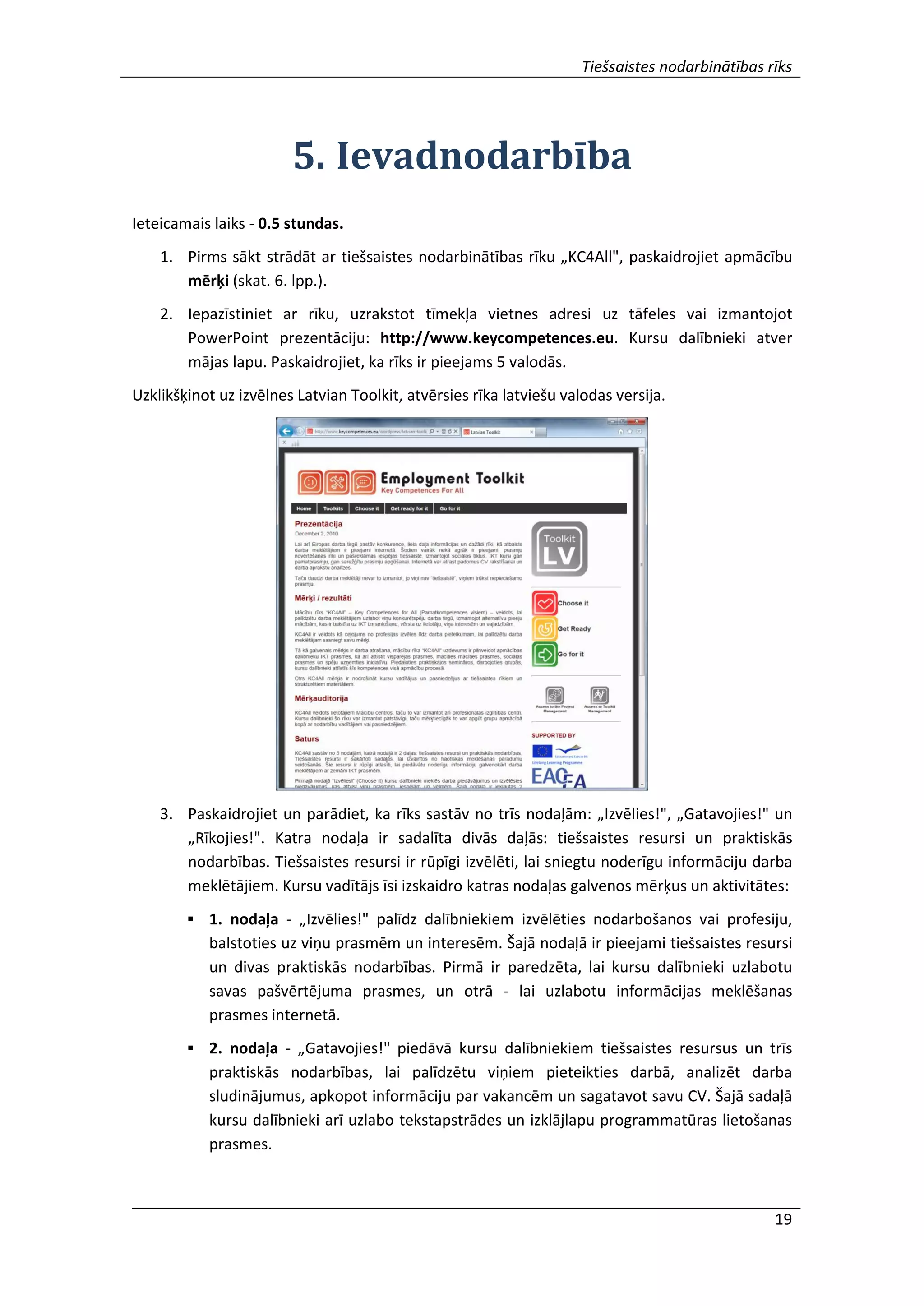 Tiešsaistes nodarbinātības rīks
19
5. Ievadnodarbība
Ieteicamais laiks - 0.5 stundas.
1. Pirms sākt strādāt ar tiešsaistes nodarbinātības rīku „KC4All", paskaidrojiet apmācību
mērķi (skat. 6. lpp.).
2. Iepazīstiniet ar rīku, uzrakstot tīmekļa vietnes adresi uz tāfeles vai izmantojot
PowerPoint prezentāciju: http://www.keycompetences.eu. Kursu dalībnieki atver
mājas lapu. Paskaidrojiet, ka rīks ir pieejams 5 valodās.
Uzklikšķinot uz izvēlnes Latvian Toolkit, atvērsies rīka latviešu valodas versija.
3. Paskaidrojiet un parādiet, ka rīks sastāv no trīs nodaļām: „Izvēlies!", „Gatavojies!" un
„Rīkojies!". Katra nodaļa ir sadalīta divās daļās: tiešsaistes resursi un praktiskās
nodarbības. Tiešsaistes resursi ir rūpīgi izvēlēti, lai sniegtu noderīgu informāciju darba
meklētājiem. Kursu vadītājs īsi izskaidro katras nodaļas galvenos mērķus un aktivitātes:
 1. nodaļa - „Izvēlies!" palīdz dalībniekiem izvēlēties nodarbošanos vai profesiju,
balstoties uz viņu prasmēm un interesēm. Šajā nodaļā ir pieejami tiešsaistes resursi
un divas praktiskās nodarbības. Pirmā ir paredzēta, lai kursu dalībnieki uzlabotu
savas pašvērtējuma prasmes, un otrā - lai uzlabotu informācijas meklēšanas
prasmes internetā.
 2. nodaļa - „Gatavojies!" piedāvā kursu dalībniekiem tiešsaistes resursus un trīs
praktiskās nodarbības, lai palīdzētu viņiem pieteikties darbā, analizēt darba
sludinājumus, apkopot informāciju par vakancēm un sagatavot savu CV. Šajā sadaļā
kursu dalībnieki arī uzlabo tekstapstrādes un izklājlapu programmatūras lietošanas
prasmes.
 