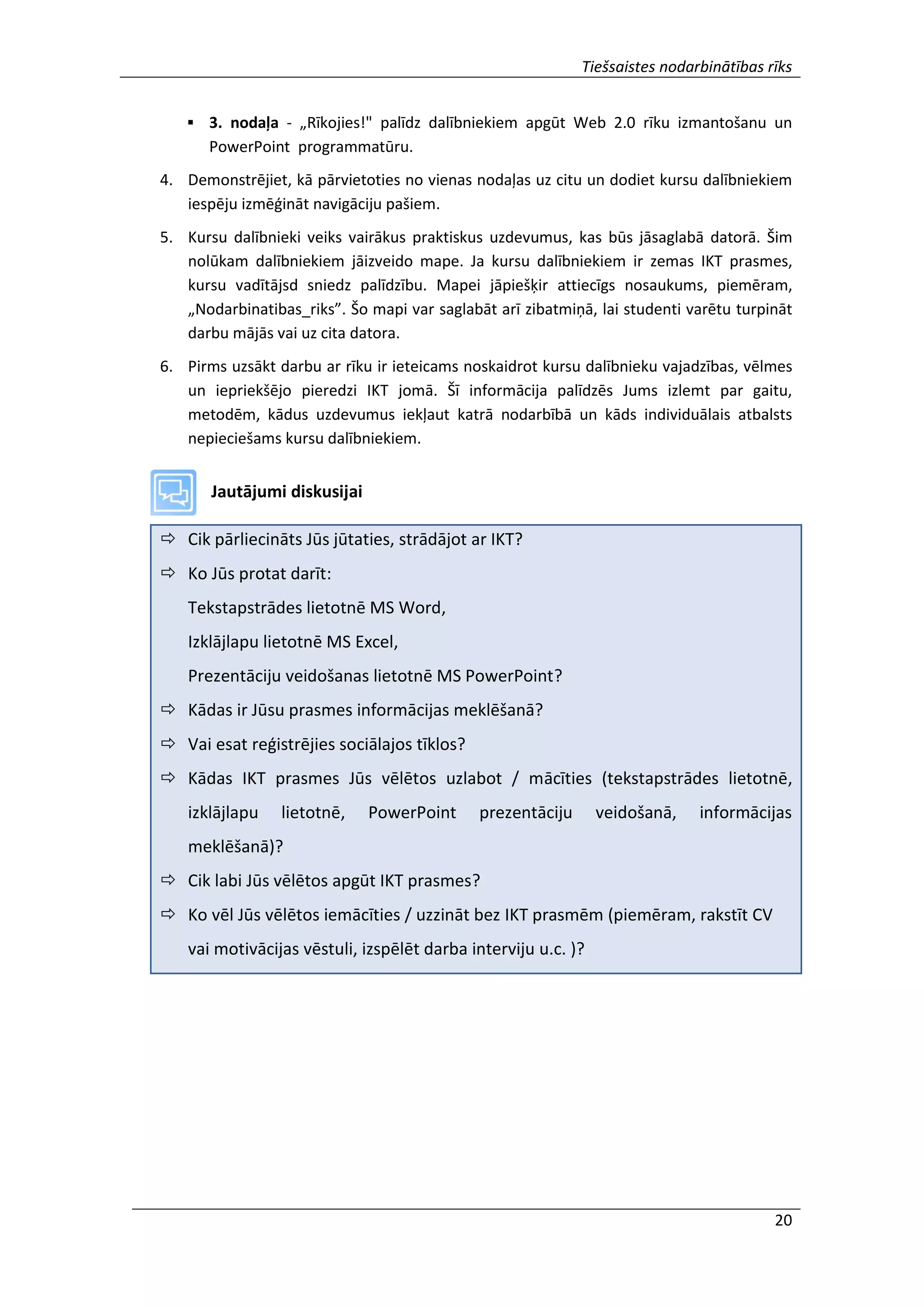 Tiešsaistes nodarbinātības rīks
20
 3. nodaļa - „Rīkojies!" palīdz dalībniekiem apgūt Web 2.0 rīku izmantošanu un
PowerPoint programmatūru.
4. Demonstrējiet, kā pārvietoties no vienas nodaļas uz citu un dodiet kursu dalībniekiem
iespēju izmēģināt navigāciju pašiem.
5. Kursu dalībnieki veiks vairākus praktiskus uzdevumus, kas būs jāsaglabā datorā. Šim
nolūkam dalībniekiem jāizveido mape. Ja kursu dalībniekiem ir zemas IKT prasmes,
kursu vadītājsd sniedz palīdzību. Mapei jāpiešķir attiecīgs nosaukums, piemēram,
„Nodarbinatibas_riks”. Šo mapi var saglabāt arī zibatmiņā, lai studenti varētu turpināt
darbu mājās vai uz cita datora.
6. Pirms uzsākt darbu ar rīku ir ieteicams noskaidrot kursu dalībnieku vajadzības, vēlmes
un iepriekšējo pieredzi IKT jomā. Šī informācija palīdzēs Jums izlemt par gaitu,
metodēm, kādus uzdevumus iekļaut katrā nodarbībā un kāds individuālais atbalsts
nepieciešams kursu dalībniekiem.
Jautājumi diskusijai
 Cik pārliecināts Jūs jūtaties, strādājot ar IKT?
 Ko Jūs protat darīt:
Tekstapstrādes lietotnē MS Word,
Izklājlapu lietotnē MS Excel,
Prezentāciju veidošanas lietotnē MS PowerPoint?
 Kādas ir Jūsu prasmes informācijas meklēšanā?
 Vai esat reģistrējies sociālajos tīklos?
 Kādas IKT prasmes Jūs vēlētos uzlabot / mācīties (tekstapstrādes lietotnē,
izklājlapu lietotnē, PowerPoint prezentāciju veidošanā, informācijas
meklēšanā)?
 Cik labi Jūs vēlētos apgūt IKT prasmes?
 Ko vēl Jūs vēlētos iemācīties / uzzināt bez IKT prasmēm (piemēram, rakstīt CV
vai motivācijas vēstuli, izspēlēt darba interviju u.c. )?
 
