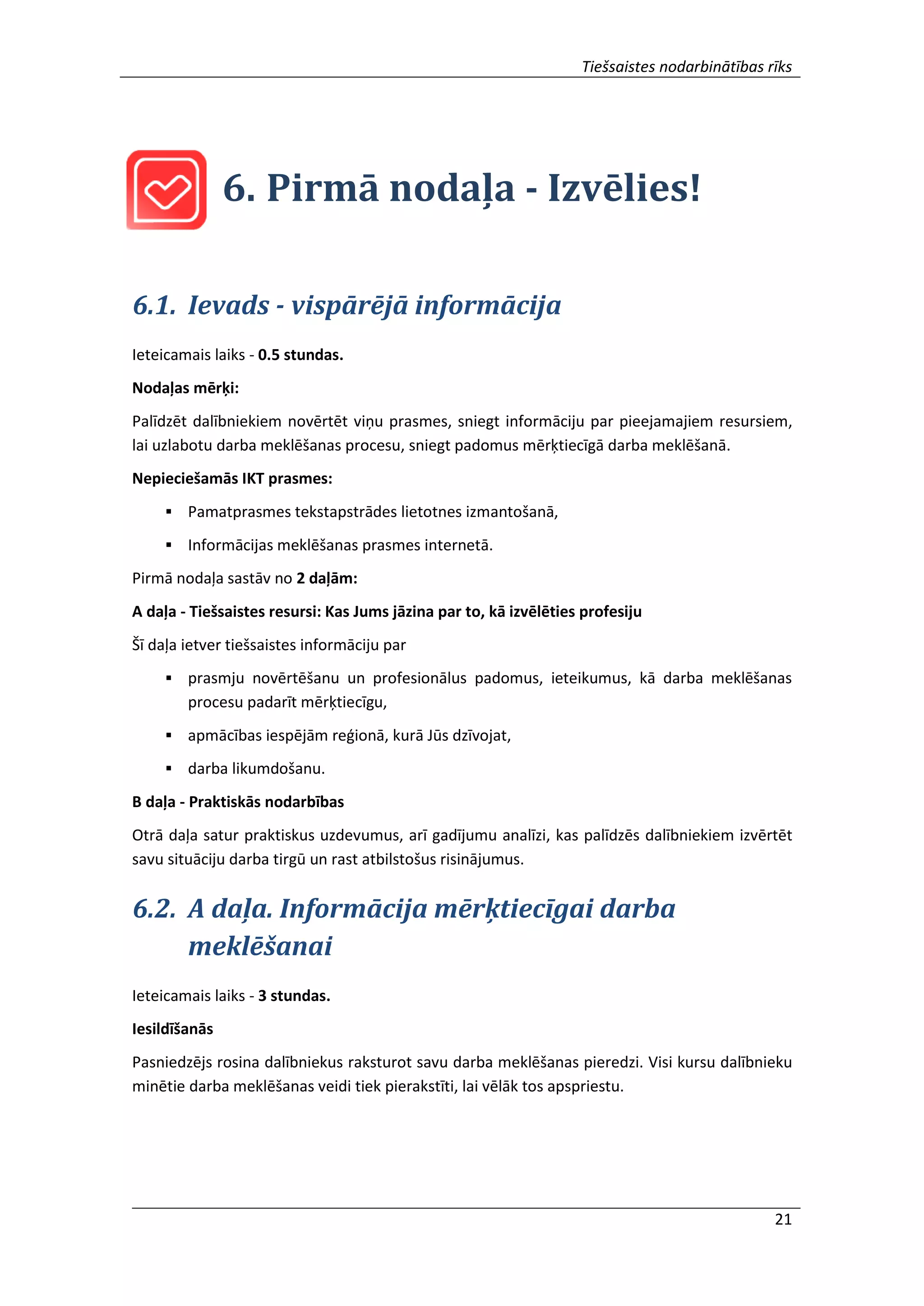 Tiešsaistes nodarbinātības rīks
21
6. Pirmā nodaļa - Izvēlies!
6.1. Ievads - vispārējā informācija
Ieteicamais laiks - 0.5 stundas.
Nodaļas mērķi:
Palīdzēt dalībniekiem novērtēt viņu prasmes, sniegt informāciju par pieejamajiem resursiem,
lai uzlabotu darba meklēšanas procesu, sniegt padomus mērķtiecīgā darba meklēšanā.
Nepieciešamās IKT prasmes:
 Pamatprasmes tekstapstrādes lietotnes izmantošanā,
 Informācijas meklēšanas prasmes internetā.
Pirmā nodaļa sastāv no 2 daļām:
A daļa - Tiešsaistes resursi: Kas Jums jāzina par to, kā izvēlēties profesiju
Šī daļa ietver tiešsaistes informāciju par
 prasmju novērtēšanu un profesionālus padomus, ieteikumus, kā darba meklēšanas
procesu padarīt mērķtiecīgu,
 apmācības iespējām reģionā, kurā Jūs dzīvojat,
 darba likumdošanu.
B daļa - Praktiskās nodarbības
Otrā daļa satur praktiskus uzdevumus, arī gadījumu analīzi, kas palīdzēs dalībniekiem izvērtēt
savu situāciju darba tirgū un rast atbilstošus risinājumus.
6.2. A daļa. Informācija mērķtiecīgai darba
meklēšanai
Ieteicamais laiks - 3 stundas.
Iesildīšanās
Pasniedzējs rosina dalībniekus raksturot savu darba meklēšanas pieredzi. Visi kursu dalībnieku
minētie darba meklēšanas veidi tiek pierakstīti, lai vēlāk tos apspriestu.
 