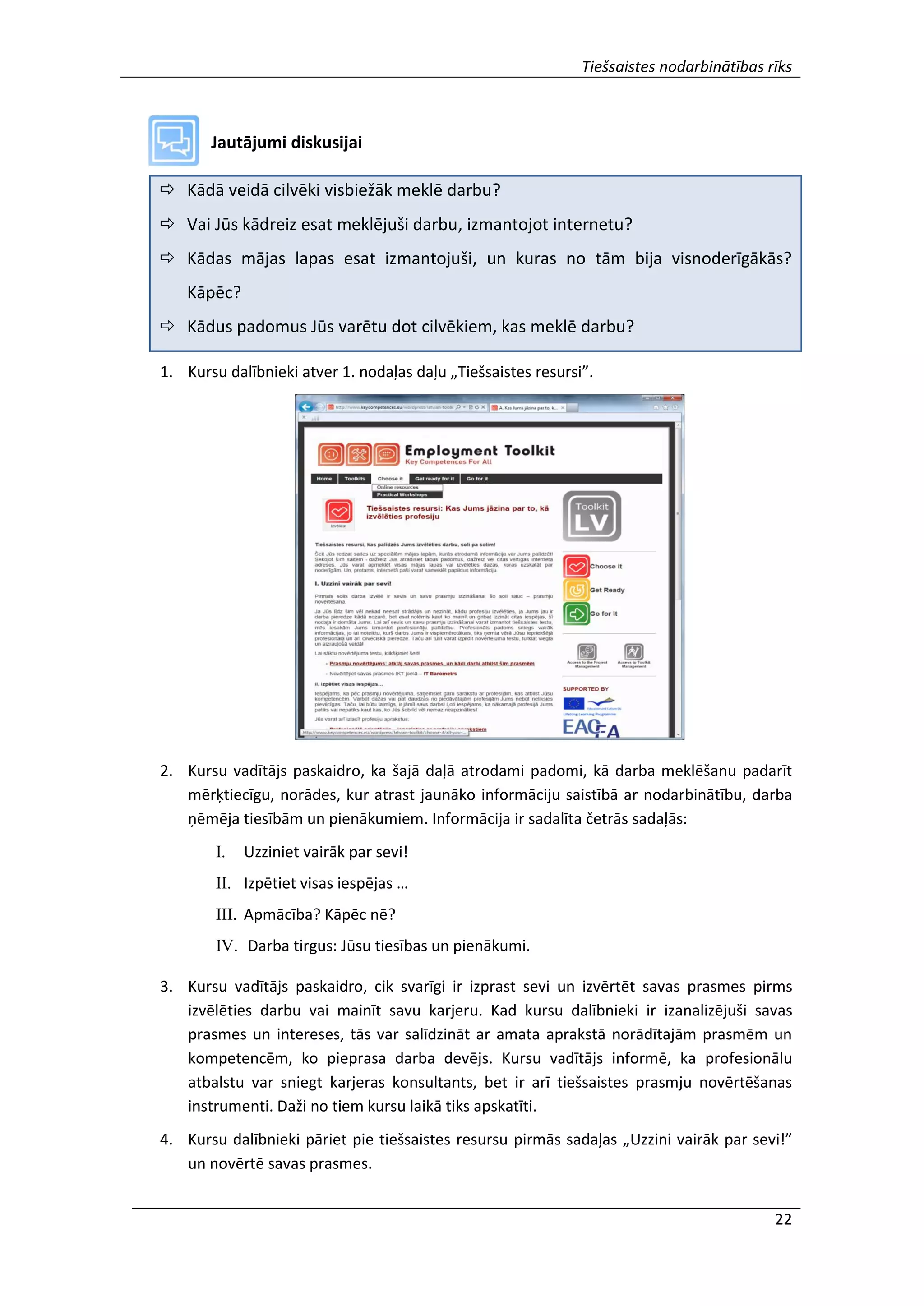 Tiešsaistes nodarbinātības rīks
22
Jautājumi diskusijai
 Kādā veidā cilvēki visbiežāk meklē darbu?
 Vai Jūs kādreiz esat meklējuši darbu, izmantojot internetu?
 Kādas mājas lapas esat izmantojuši, un kuras no tām bija visnoderīgākās?
Kāpēc?
 Kādus padomus Jūs varētu dot cilvēkiem, kas meklē darbu?
1. Kursu dalībnieki atver 1. nodaļas daļu „Tiešsaistes resursi”.
2. Kursu vadītājs paskaidro, ka šajā daļā atrodami padomi, kā darba meklēšanu padarīt
mērķtiecīgu, norādes, kur atrast jaunāko informāciju saistībā ar nodarbinātību, darba
ņēmēja tiesībām un pienākumiem. Informācija ir sadalīta četrās sadaļās:
I. Uzziniet vairāk par sevi!
II. Izpētiet visas iespējas …
III. Apmācība? Kāpēc nē?
IV. Darba tirgus: Jūsu tiesības un pienākumi.
3. Kursu vadītājs paskaidro, cik svarīgi ir izprast sevi un izvērtēt savas prasmes pirms
izvēlēties darbu vai mainīt savu karjeru. Kad kursu dalībnieki ir izanalizējuši savas
prasmes un intereses, tās var salīdzināt ar amata aprakstā norādītajām prasmēm un
kompetencēm, ko pieprasa darba devējs. Kursu vadītājs informē, ka profesionālu
atbalstu var sniegt karjeras konsultants, bet ir arī tiešsaistes prasmju novērtēšanas
instrumenti. Daži no tiem kursu laikā tiks apskatīti.
4. Kursu dalībnieki pāriet pie tiešsaistes resursu pirmās sadaļas „Uzzini vairāk par sevi!”
un novērtē savas prasmes.
 