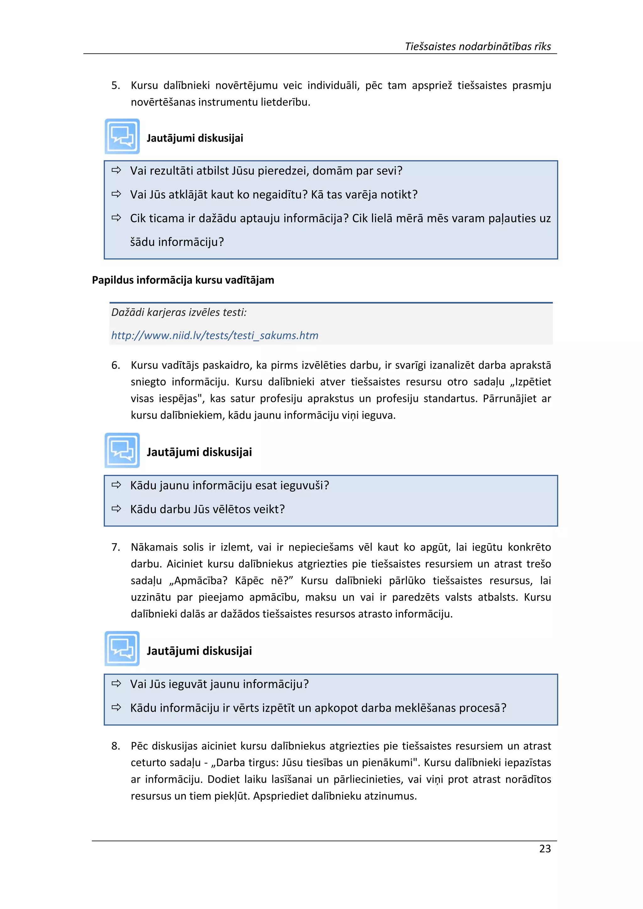 Tiešsaistes nodarbinātības rīks
23
5. Kursu dalībnieki novērtējumu veic individuāli, pēc tam apspriež tiešsaistes prasmju
novērtēšanas instrumentu lietderību.
Jautājumi diskusijai
 Vai rezultāti atbilst Jūsu pieredzei, domām par sevi?
 Vai Jūs atklājāt kaut ko negaidītu? Kā tas varēja notikt?
 Cik ticama ir dažādu aptauju informācija? Cik lielā mērā mēs varam paļauties uz
šādu informāciju?
Papildus informācija kursu vadītājam
Dažādi karjeras izvēles testi:
http://www.niid.lv/tests/testi_sakums.htm
6. Kursu vadītājs paskaidro, ka pirms izvēlēties darbu, ir svarīgi izanalizēt darba aprakstā
sniegto informāciju. Kursu dalībnieki atver tiešsaistes resursu otro sadaļu „Izpētiet
visas iespējas", kas satur profesiju aprakstus un profesiju standartus. Pārrunājiet ar
kursu dalībniekiem, kādu jaunu informāciju viņi ieguva.
Jautājumi diskusijai
 Kādu jaunu informāciju esat ieguvuši?
 Kādu darbu Jūs vēlētos veikt?
7. Nākamais solis ir izlemt, vai ir nepieciešams vēl kaut ko apgūt, lai iegūtu konkrēto
darbu. Aiciniet kursu dalībniekus atgriezties pie tiešsaistes resursiem un atrast trešo
sadaļu „Apmācība? Kāpēc nē?” Kursu dalībnieki pārlūko tiešsaistes resursus, lai
uzzinātu par pieejamo apmācību, maksu un vai ir paredzēts valsts atbalsts. Kursu
dalībnieki dalās ar dažādos tiešsaistes resursos atrasto informāciju.
Jautājumi diskusijai
 Vai Jūs ieguvāt jaunu informāciju?
 Kādu informāciju ir vērts izpētīt un apkopot darba meklēšanas procesā?
8. Pēc diskusijas aiciniet kursu dalībniekus atgriezties pie tiešsaistes resursiem un atrast
ceturto sadaļu - „Darba tirgus: Jūsu tiesības un pienākumi". Kursu dalībnieki iepazīstas
ar informāciju. Dodiet laiku lasīšanai un pārliecinieties, vai viņi prot atrast norādītos
resursus un tiem piekļūt. Apspriediet dalībnieku atzinumus.
 