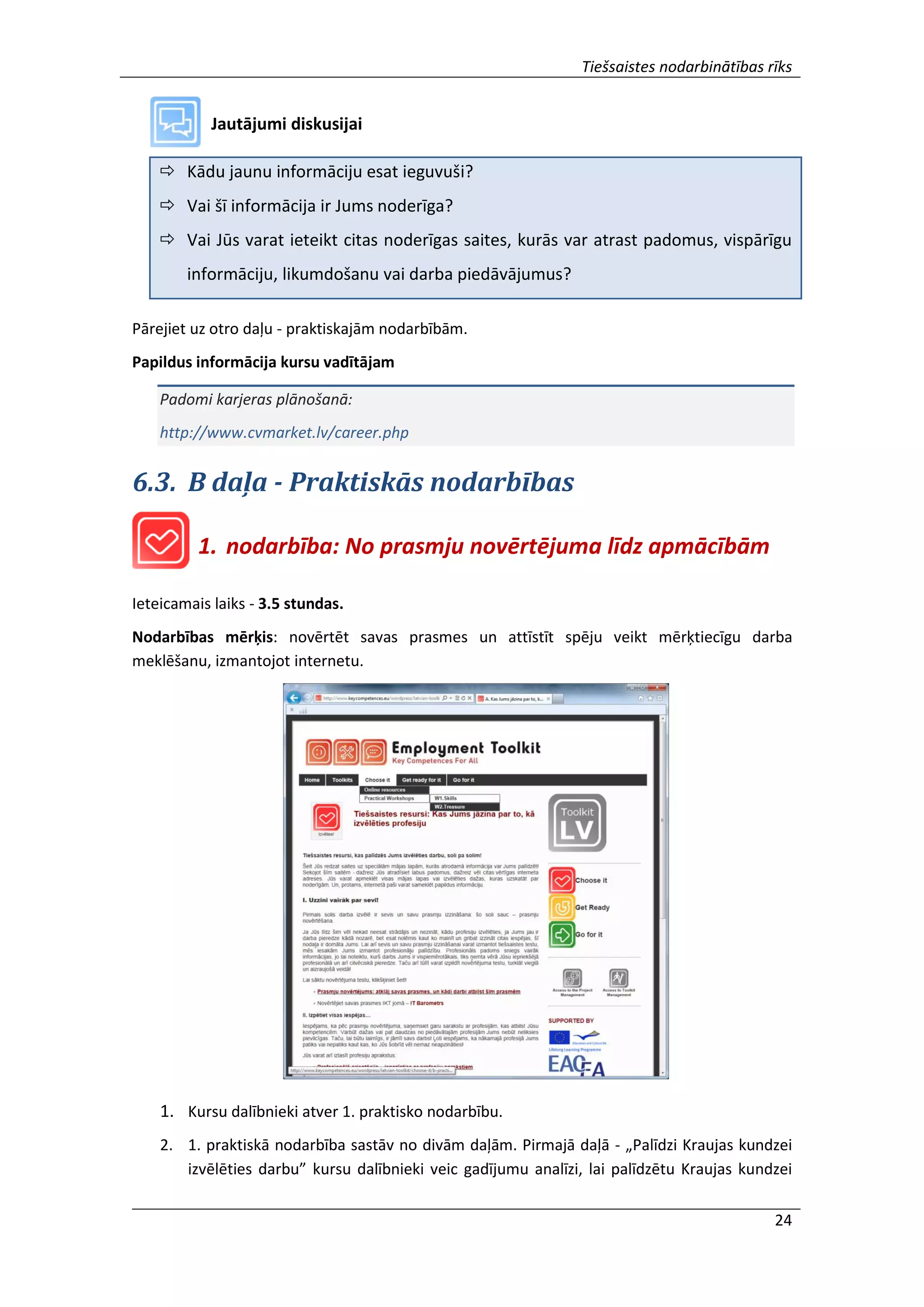 Tiešsaistes nodarbinātības rīks
24
Jautājumi diskusijai
 Kādu jaunu informāciju esat ieguvuši?
 Vai šī informācija ir Jums noderīga?
 Vai Jūs varat ieteikt citas noderīgas saites, kurās var atrast padomus, vispārīgu
informāciju, likumdošanu vai darba piedāvājumus?
Pārejiet uz otro daļu - praktiskajām nodarbībām.
Papildus informācija kursu vadītājam
Padomi karjeras plānošanā:
http://www.cvmarket.lv/career.php
6.3. B daļa - Praktiskās nodarbības
1. nodarbība: No prasmju novērtējuma līdz apmācībām
Ieteicamais laiks - 3.5 stundas.
Nodarbības mērķis: novērtēt savas prasmes un attīstīt spēju veikt mērķtiecīgu darba
meklēšanu, izmantojot internetu.
1. Kursu dalībnieki atver 1. praktisko nodarbību.
2. 1. praktiskā nodarbība sastāv no divām daļām. Pirmajā daļā - „Palīdzi Kraujas kundzei
izvēlēties darbu” kursu dalībnieki veic gadījumu analīzi, lai palīdzētu Kraujas kundzei
 