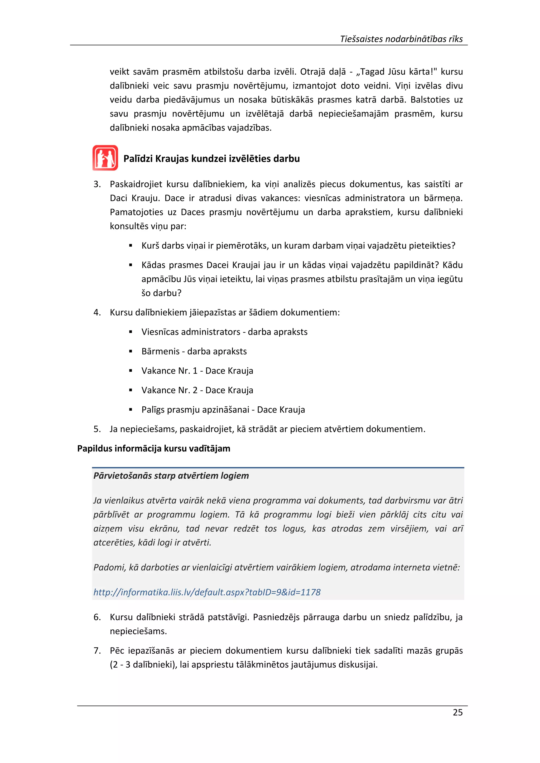 Tiešsaistes nodarbinātības rīks
25
veikt savām prasmēm atbilstošu darba izvēli. Otrajā daļā - „Tagad Jūsu kārta!" kursu
dalībnieki veic savu prasmju novērtējumu, izmantojot doto veidni. Viņi izvēlas divu
veidu darba piedāvājumus un nosaka būtiskākās prasmes katrā darbā. Balstoties uz
savu prasmju novērtējumu un izvēlētajā darbā nepieciešamajām prasmēm, kursu
dalībnieki nosaka apmācības vajadzības.
Palīdzi Kraujas kundzei izvēlēties darbu
3. Paskaidrojiet kursu dalībniekiem, ka viņi analizēs piecus dokumentus, kas saistīti ar
Daci Krauju. Dace ir atradusi divas vakances: viesnīcas administratora un bārmeņa.
Pamatojoties uz Daces prasmju novērtējumu un darba aprakstiem, kursu dalībnieki
konsultēs viņu par:
 Kurš darbs viņai ir piemērotāks, un kuram darbam viņai vajadzētu pieteikties?
 Kādas prasmes Dacei Kraujai jau ir un kādas viņai vajadzētu papildināt? Kādu
apmācību Jūs viņai ieteiktu, lai viņas prasmes atbilstu prasītajām un viņa iegūtu
šo darbu?
4. Kursu dalībniekiem jāiepazīstas ar šādiem dokumentiem:
 Viesnīcas administrators - darba apraksts
 Bārmenis - darba apraksts
 Vakance Nr. 1 - Dace Krauja
 Vakance Nr. 2 - Dace Krauja
 Palīgs prasmju apzināšanai - Dace Krauja
5. Ja nepieciešams, paskaidrojiet, kā strādāt ar pieciem atvērtiem dokumentiem.
Papildus informācija kursu vadītājam
Pārvietošanās starp atvērtiem logiem
Ja vienlaikus atvērta vairāk nekā viena programma vai dokuments, tad darbvirsmu var ātri
pārblīvēt ar programmu logiem. Tā kā programmu logi bieži vien pārklāj cits citu vai
aizņem visu ekrānu, tad nevar redzēt tos logus, kas atrodas zem virsējiem, vai arī
atcerēties, kādi logi ir atvērti.
Padomi, kā darboties ar vienlaicīgi atvērtiem vairākiem logiem, atrodama interneta vietnē:
http://informatika.liis.lv/default.aspx?tabID=9&id=1178
6. Kursu dalībnieki strādā patstāvīgi. Pasniedzējs pārrauga darbu un sniedz palīdzību, ja
nepieciešams.
7. Pēc iepazīšanās ar pieciem dokumentiem kursu dalībnieki tiek sadalīti mazās grupās
(2 - 3 dalībnieki), lai apspriestu tālākminētos jautājumus diskusijai.
 