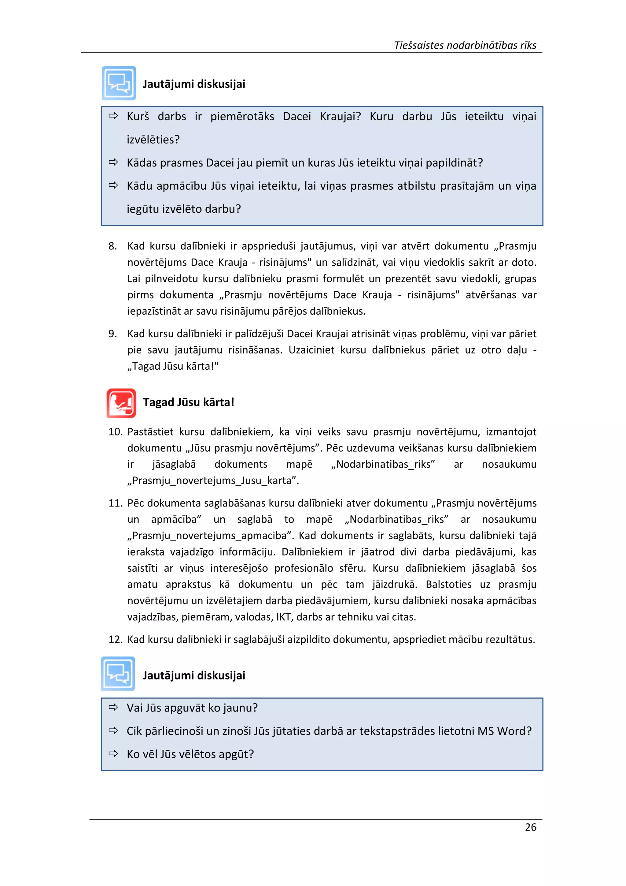 Tiešsaistes nodarbinātības rīks
26
Jautājumi diskusijai
 Kurš darbs ir piemērotāks Dacei Kraujai? Kuru darbu Jūs ieteiktu viņai
izvēlēties?
 Kādas prasmes Dacei jau piemīt un kuras Jūs ieteiktu viņai papildināt?
 Kādu apmācību Jūs viņai ieteiktu, lai viņas prasmes atbilstu prasītajām un viņa
iegūtu izvēlēto darbu?
8. Kad kursu dalībnieki ir apsprieduši jautājumus, viņi var atvērt dokumentu „Prasmju
novērtējums Dace Krauja - risinājums" un salīdzināt, vai viņu viedoklis sakrīt ar doto.
Lai pilnveidotu kursu dalībnieku prasmi formulēt un prezentēt savu viedokli, grupas
pirms dokumenta „Prasmju novērtējums Dace Krauja - risinājums" atvēršanas var
iepazīstināt ar savu risinājumu pārējos dalībniekus.
9. Kad kursu dalībnieki ir palīdzējuši Dacei Kraujai atrisināt viņas problēmu, viņi var pāriet
pie savu jautājumu risināšanas. Uzaiciniet kursu dalībniekus pāriet uz otro daļu -
„Tagad Jūsu kārta!"
Tagad Jūsu kārta!
10. Pastāstiet kursu dalībniekiem, ka viņi veiks savu prasmju novērtējumu, izmantojot
dokumentu „Jūsu prasmju novērtējums”. Pēc uzdevuma veikšanas kursu dalībniekiem
ir jāsaglabā dokuments mapē „Nodarbinatibas_riks” ar nosaukumu
„Prasmju_novertejums_Jusu_karta”.
11. Pēc dokumenta saglabāšanas kursu dalībnieki atver dokumentu „Prasmju novērtējums
un apmācība” un saglabā to mapē „Nodarbinatibas_riks” ar nosaukumu
„Prasmju_novertejums_apmaciba”. Kad dokuments ir saglabāts, kursu dalībnieki tajā
ieraksta vajadzīgo informāciju. Dalībniekiem ir jāatrod divi darba piedāvājumi, kas
saistīti ar viņus interesējošo profesionālo sfēru. Kursu dalībniekiem jāsaglabā šos
amatu aprakstus kā dokumentu un pēc tam jāizdrukā. Balstoties uz prasmju
novērtējumu un izvēlētajiem darba piedāvājumiem, kursu dalībnieki nosaka apmācības
vajadzības, piemēram, valodas, IKT, darbs ar tehniku vai citas.
12. Kad kursu dalībnieki ir saglabājuši aizpildīto dokumentu, apspriediet mācību rezultātus.
Jautājumi diskusijai
 Vai Jūs apguvāt ko jaunu?
 Cik pārliecinoši un zinoši Jūs jūtaties darbā ar tekstapstrādes lietotni MS Word?
 Ko vēl Jūs vēlētos apgūt?
 