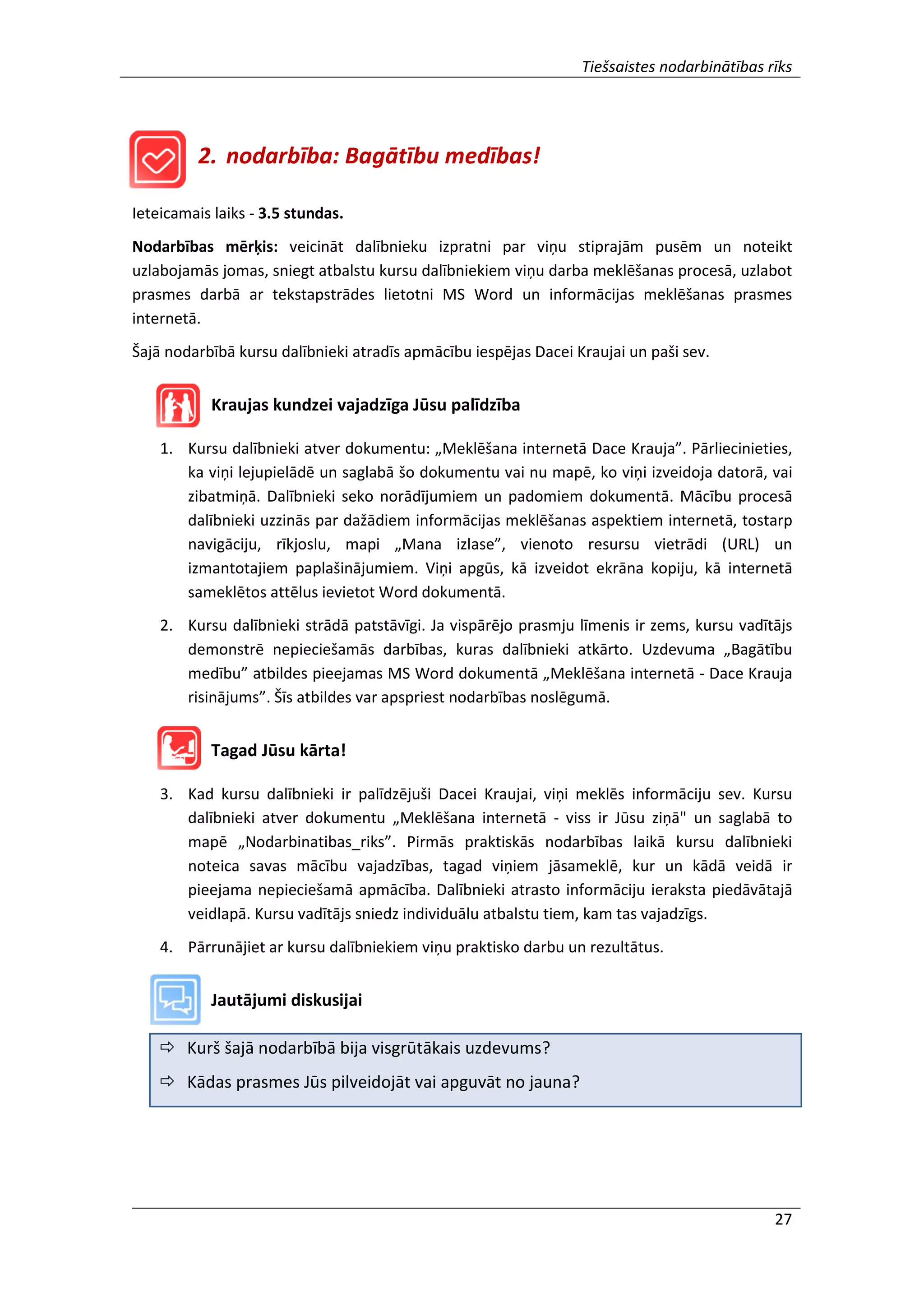 Tiešsaistes nodarbinātības rīks
27
2. nodarbība: Bagātību medības!
Ieteicamais laiks - 3.5 stundas.
Nodarbības mērķis: veicināt dalībnieku izpratni par viņu stiprajām pusēm un noteikt
uzlabojamās jomas, sniegt atbalstu kursu dalībniekiem viņu darba meklēšanas procesā, uzlabot
prasmes darbā ar tekstapstrādes lietotni MS Word un informācijas meklēšanas prasmes
internetā.
Šajā nodarbībā kursu dalībnieki atradīs apmācību iespējas Dacei Kraujai un paši sev.
Kraujas kundzei vajadzīga Jūsu palīdzība
1. Kursu dalībnieki atver dokumentu: „Meklēšana internetā Dace Krauja”. Pārliecinieties,
ka viņi lejupielādē un saglabā šo dokumentu vai nu mapē, ko viņi izveidoja datorā, vai
zibatmiņā. Dalībnieki seko norādījumiem un padomiem dokumentā. Mācību procesā
dalībnieki uzzinās par dažādiem informācijas meklēšanas aspektiem internetā, tostarp
navigāciju, rīkjoslu, mapi „Mana izlase”, vienoto resursu vietrādi (URL) un
izmantotajiem paplašinājumiem. Viņi apgūs, kā izveidot ekrāna kopiju, kā internetā
sameklētos attēlus ievietot Word dokumentā.
2. Kursu dalībnieki strādā patstāvīgi. Ja vispārējo prasmju līmenis ir zems, kursu vadītājs
demonstrē nepieciešamās darbības, kuras dalībnieki atkārto. Uzdevuma „Bagātību
medību” atbildes pieejamas MS Word dokumentā „Meklēšana internetā - Dace Krauja
risinājums”. Šīs atbildes var apspriest nodarbības noslēgumā.
Tagad Jūsu kārta!
3. Kad kursu dalībnieki ir palīdzējuši Dacei Kraujai, viņi meklēs informāciju sev. Kursu
dalībnieki atver dokumentu „Meklēšana internetā - viss ir Jūsu ziņā" un saglabā to
mapē „Nodarbinatibas_riks”. Pirmās praktiskās nodarbības laikā kursu dalībnieki
noteica savas mācību vajadzības, tagad viņiem jāsameklē, kur un kādā veidā ir
pieejama nepieciešamā apmācība. Dalībnieki atrasto informāciju ieraksta piedāvātajā
veidlapā. Kursu vadītājs sniedz individuālu atbalstu tiem, kam tas vajadzīgs.
4. Pārrunājiet ar kursu dalībniekiem viņu praktisko darbu un rezultātus.
Jautājumi diskusijai
 Kurš šajā nodarbībā bija visgrūtākais uzdevums?
 Kādas prasmes Jūs pilveidojāt vai apguvāt no jauna?
 