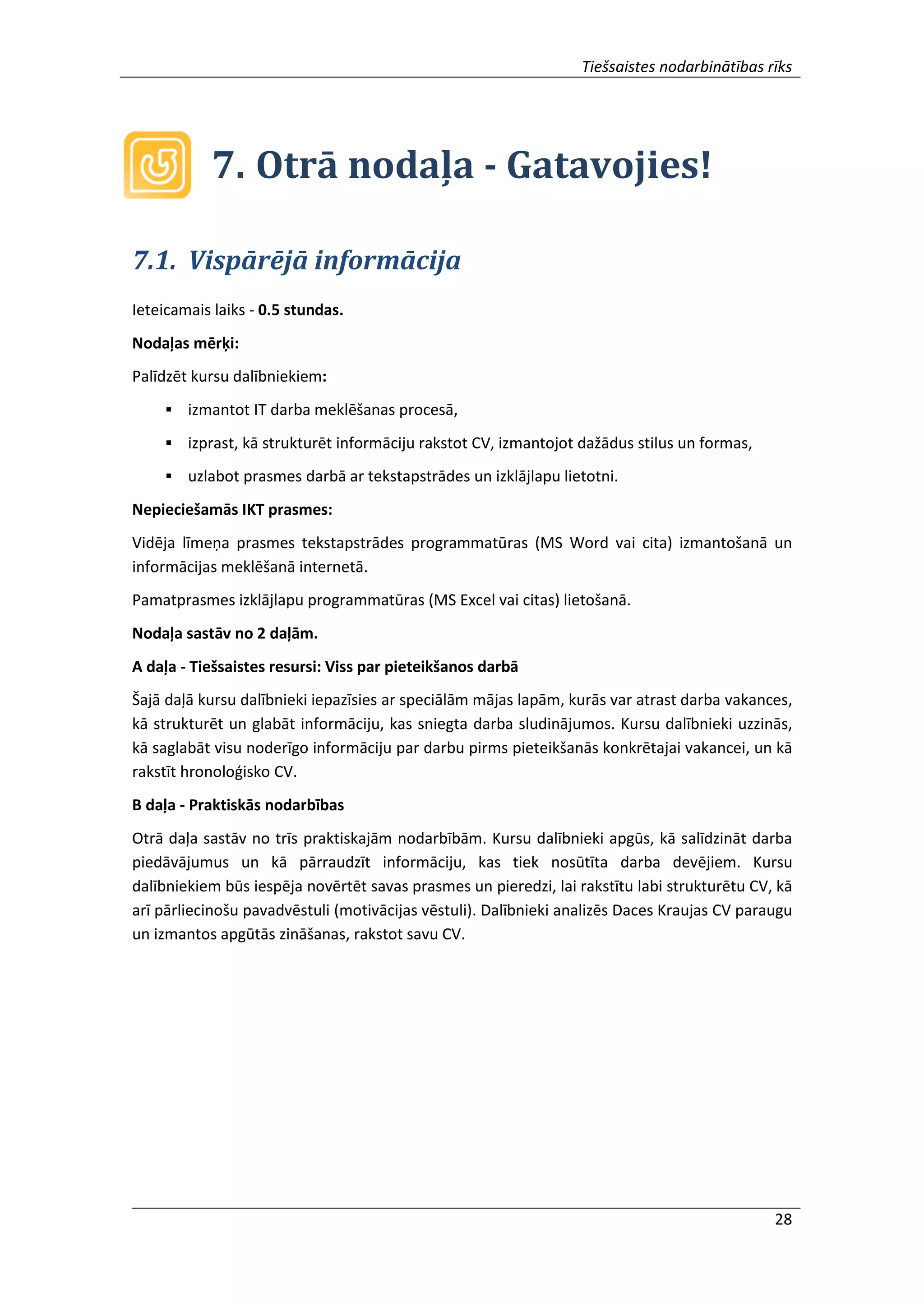 Tiešsaistes nodarbinātības rīks
28
7. Otrā nodaļa - Gatavojies!
7.1. Vispārējā informācija
Ieteicamais laiks - 0.5 stundas.
Nodaļas mērķi:
Palīdzēt kursu dalībniekiem:
 izmantot IT darba meklēšanas procesā,
 izprast, kā strukturēt informāciju rakstot CV, izmantojot dažādus stilus un formas,
 uzlabot prasmes darbā ar tekstapstrādes un izklājlapu lietotni.
Nepieciešamās IKT prasmes:
Vidēja līmeņa prasmes tekstapstrādes programmatūras (MS Word vai cita) izmantošanā un
informācijas meklēšanā internetā.
Pamatprasmes izklājlapu programmatūras (MS Excel vai citas) lietošanā.
Nodaļa sastāv no 2 daļām.
A daļa - Tiešsaistes resursi: Viss par pieteikšanos darbā
Šajā daļā kursu dalībnieki iepazīsies ar speciālām mājas lapām, kurās var atrast darba vakances,
kā strukturēt un glabāt informāciju, kas sniegta darba sludinājumos. Kursu dalībnieki uzzinās,
kā saglabāt visu noderīgo informāciju par darbu pirms pieteikšanās konkrētajai vakancei, un kā
rakstīt hronoloģisko CV.
B daļa - Praktiskās nodarbības
Otrā daļa sastāv no trīs praktiskajām nodarbībām. Kursu dalībnieki apgūs, kā salīdzināt darba
piedāvājumus un kā pārraudzīt informāciju, kas tiek nosūtīta darba devējiem. Kursu
dalībniekiem būs iespēja novērtēt savas prasmes un pieredzi, lai rakstītu labi strukturētu CV, kā
arī pārliecinošu pavadvēstuli (motivācijas vēstuli). Dalībnieki analizēs Daces Kraujas CV paraugu
un izmantos apgūtās zināšanas, rakstot savu CV.
 