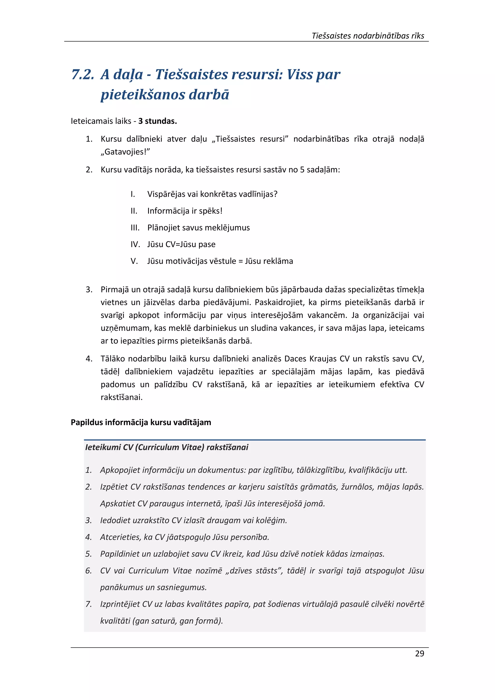 Tiešsaistes nodarbinātības rīks
29
7.2. A daļa - Tiešsaistes resursi: Viss par
pieteikšanos darbā
Ieteicamais laiks - 3 stundas.
1. Kursu dalībnieki atver daļu „Tiešsaistes resursi” nodarbinātības rīka otrajā nodaļā
„Gatavojies!”
2. Kursu vadītājs norāda, ka tiešsaistes resursi sastāv no 5 sadaļām:
I. Vispārējas vai konkrētas vadlīnijas?
II. Informācija ir spēks!
III. Plānojiet savus meklējumus
IV. Jūsu CV=Jūsu pase
V. Jūsu motivācijas vēstule = Jūsu reklāma
3. Pirmajā un otrajā sadaļā kursu dalībniekiem būs jāpārbauda dažas specializētas tīmekļa
vietnes un jāizvēlas darba piedāvājumi. Paskaidrojiet, ka pirms pieteikšanās darbā ir
svarīgi apkopot informāciju par viņus interesējošām vakancēm. Ja organizācijai vai
uzņēmumam, kas meklē darbiniekus un sludina vakances, ir sava mājas lapa, ieteicams
ar to iepazīties pirms pieteikšanās darbā.
4. Tālāko nodarbību laikā kursu dalībnieki analizēs Daces Kraujas CV un rakstīs savu CV,
tādēļ dalībniekiem vajadzētu iepazīties ar speciālajām mājas lapām, kas piedāvā
padomus un palīdzību CV rakstīšanā, kā ar iepazīties ar ieteikumiem efektīva CV
rakstīšanai.
Papildus informācija kursu vadītājam
Ieteikumi CV (Curriculum Vitae) rakstīšanai
1. Apkopojiet informāciju un dokumentus: par izglītību, tālākizglītību, kvalifikāciju utt.
2. Izpētiet CV rakstīšanas tendences ar karjeru saistītās grāmatās, žurnālos, mājas lapās.
Apskatiet CV paraugus internetā, īpaši Jūs interesējošā jomā.
3. Iedodiet uzrakstīto CV izlasīt draugam vai kolēģim.
4. Atcerieties, ka CV jāatspoguļo Jūsu personība.
5. Papildiniet un uzlabojiet savu CV ikreiz, kad Jūsu dzīvē notiek kādas izmaiņas.
6. CV vai Curriculum Vitae nozīmē „dzīves stāsts”, tādēļ ir svarīgi tajā atspoguļot Jūsu
panākumus un sasniegumus.
7. Izprintējiet CV uz labas kvalitātes papīra, pat šodienas virtuālajā pasaulē cilvēki novērtē
kvalitāti (gan saturā, gan formā).
 