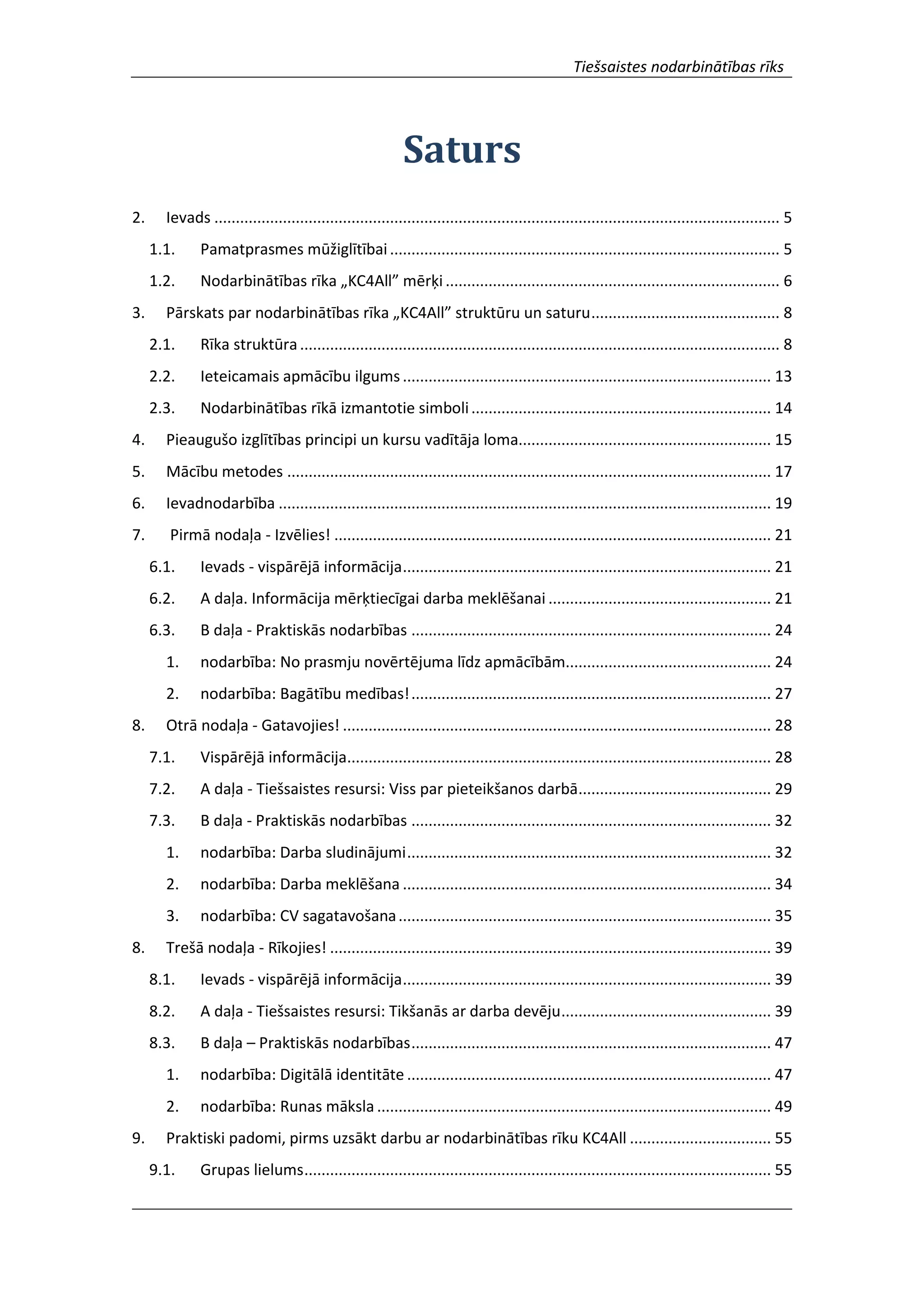 Tiešsaistes nodarbinātības rīks
Saturs
2. Ievads .................................................................................................................................... 5
1.1. Pamatprasmes mūžiglītībai........................................................................................... 5
1.2. Nodarbinātības rīka „KC4All” mērķi .............................................................................. 6
3. Pārskats par nodarbinātības rīka „KC4All” struktūru un saturu............................................ 8
2.1. Rīka struktūra................................................................................................................ 8
2.2. Ieteicamais apmācību ilgums...................................................................................... 13
2.3. Nodarbinātības rīkā izmantotie simboli...................................................................... 14
4. Pieaugušo izglītības principi un kursu vadītāja loma........................................................... 15
5. Mācību metodes ................................................................................................................. 17
6. Ievadnodarbība ................................................................................................................... 19
7. Pirmā nodaļa - Izvēlies! ...................................................................................................... 21
6.1. Ievads - vispārējā informācija...................................................................................... 21
6.2. A daļa. Informācija mērķtiecīgai darba meklēšanai .................................................... 21
6.3. B daļa - Praktiskās nodarbības .................................................................................... 24
1. nodarbība: No prasmju novērtējuma līdz apmācībām................................................ 24
2. nodarbība: Bagātību medības!.................................................................................... 27
8. Otrā nodaļa - Gatavojies! .................................................................................................... 28
7.1. Vispārējā informācija................................................................................................... 28
7.2. A daļa - Tiešsaistes resursi: Viss par pieteikšanos darbā............................................. 29
7.3. B daļa - Praktiskās nodarbības .................................................................................... 32
1. nodarbība: Darba sludinājumi..................................................................................... 32
2. nodarbība: Darba meklēšana ...................................................................................... 34
3. nodarbība: CV sagatavošana....................................................................................... 35
8. Trešā nodaļa - Rīkojies! ....................................................................................................... 39
8.1. Ievads - vispārējā informācija...................................................................................... 39
8.2. A daļa - Tiešsaistes resursi: Tikšanās ar darba devēju................................................. 39
8.3. B daļa – Praktiskās nodarbības.................................................................................... 47
1. nodarbība: Digitālā identitāte ..................................................................................... 47
2. nodarbība: Runas māksla ............................................................................................ 49
9. Praktiski padomi, pirms uzsākt darbu ar nodarbinātības rīku KC4All ................................. 55
9.1. Grupas lielums............................................................................................................. 55
 