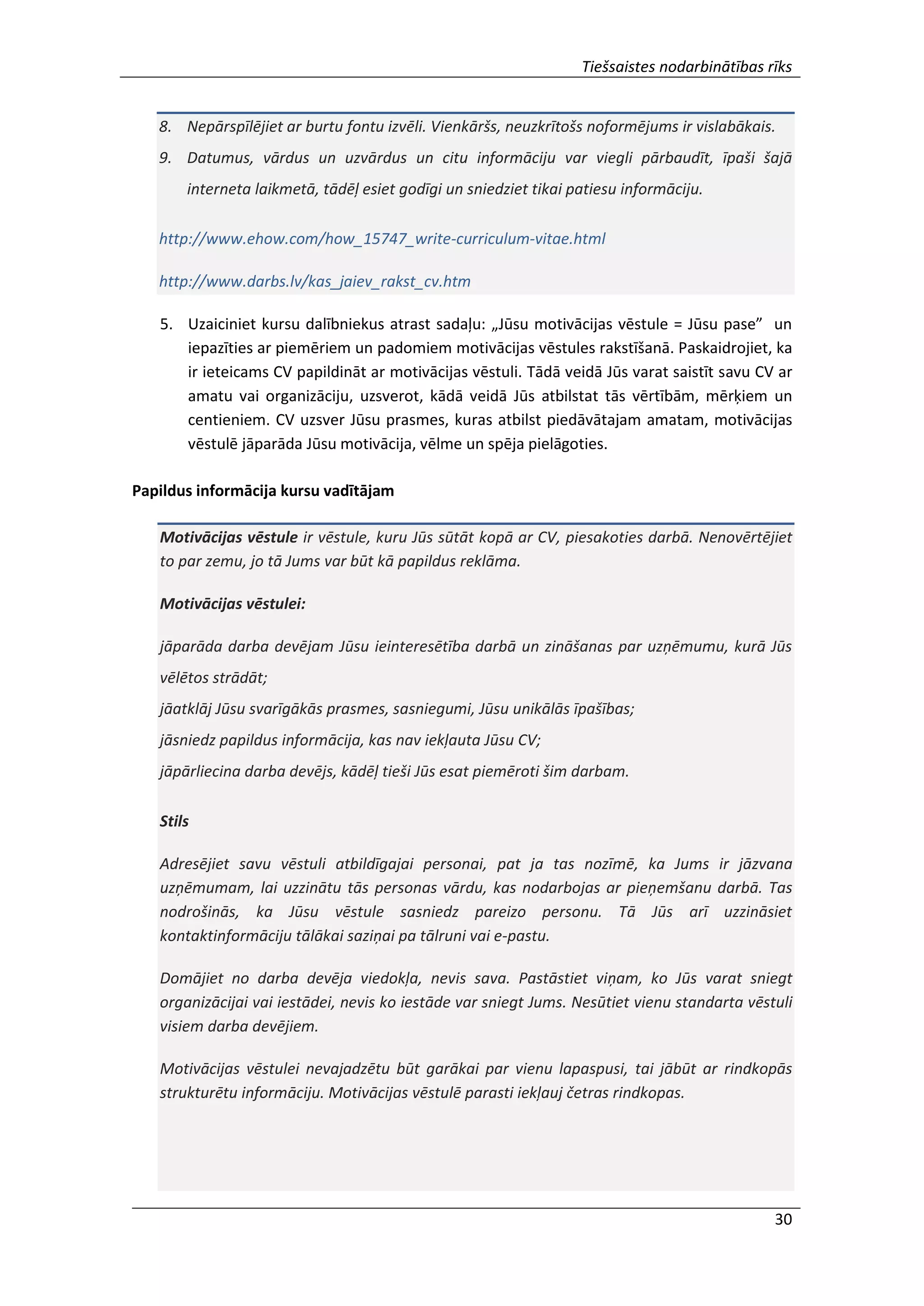 Tiešsaistes nodarbinātības rīks
30
8. Nepārspīlējiet ar burtu fontu izvēli. Vienkāršs, neuzkrītošs noformējums ir vislabākais.
9. Datumus, vārdus un uzvārdus un citu informāciju var viegli pārbaudīt, īpaši šajā
interneta laikmetā, tādēļ esiet godīgi un sniedziet tikai patiesu informāciju.
http://www.ehow.com/how_15747_write-curriculum-vitae.html
http://www.darbs.lv/kas_jaiev_rakst_cv.htm
5. Uzaiciniet kursu dalībniekus atrast sadaļu: „Jūsu motivācijas vēstule = Jūsu pase” un
iepazīties ar piemēriem un padomiem motivācijas vēstules rakstīšanā. Paskaidrojiet, ka
ir ieteicams CV papildināt ar motivācijas vēstuli. Tādā veidā Jūs varat saistīt savu CV ar
amatu vai organizāciju, uzsverot, kādā veidā Jūs atbilstat tās vērtībām, mērķiem un
centieniem. CV uzsver Jūsu prasmes, kuras atbilst piedāvātajam amatam, motivācijas
vēstulē jāparāda Jūsu motivācija, vēlme un spēja pielāgoties.
Papildus informācija kursu vadītājam
Motivācijas vēstule ir vēstule, kuru Jūs sūtāt kopā ar CV, piesakoties darbā. Nenovērtējiet
to par zemu, jo tā Jums var būt kā papildus reklāma.
Motivācijas vēstulei:
jāparāda darba devējam Jūsu ieinteresētība darbā un zināšanas par uzņēmumu, kurā Jūs
vēlētos strādāt;
jāatklāj Jūsu svarīgākās prasmes, sasniegumi, Jūsu unikālās īpašības;
jāsniedz papildus informācija, kas nav iekļauta Jūsu CV;
jāpārliecina darba devējs, kādēļ tieši Jūs esat piemēroti šim darbam.
Stils
Adresējiet savu vēstuli atbildīgajai personai, pat ja tas nozīmē, ka Jums ir jāzvana
uzņēmumam, lai uzzinātu tās personas vārdu, kas nodarbojas ar pieņemšanu darbā. Tas
nodrošinās, ka Jūsu vēstule sasniedz pareizo personu. Tā Jūs arī uzzināsiet
kontaktinformāciju tālākai saziņai pa tālruni vai e-pastu.
Domājiet no darba devēja viedokļa, nevis sava. Pastāstiet viņam, ko Jūs varat sniegt
organizācijai vai iestādei, nevis ko iestāde var sniegt Jums. Nesūtiet vienu standarta vēstuli
visiem darba devējiem.
Motivācijas vēstulei nevajadzētu būt garākai par vienu lapaspusi, tai jābūt ar rindkopās
strukturētu informāciju. Motivācijas vēstulē parasti iekļauj četras rindkopas.
 