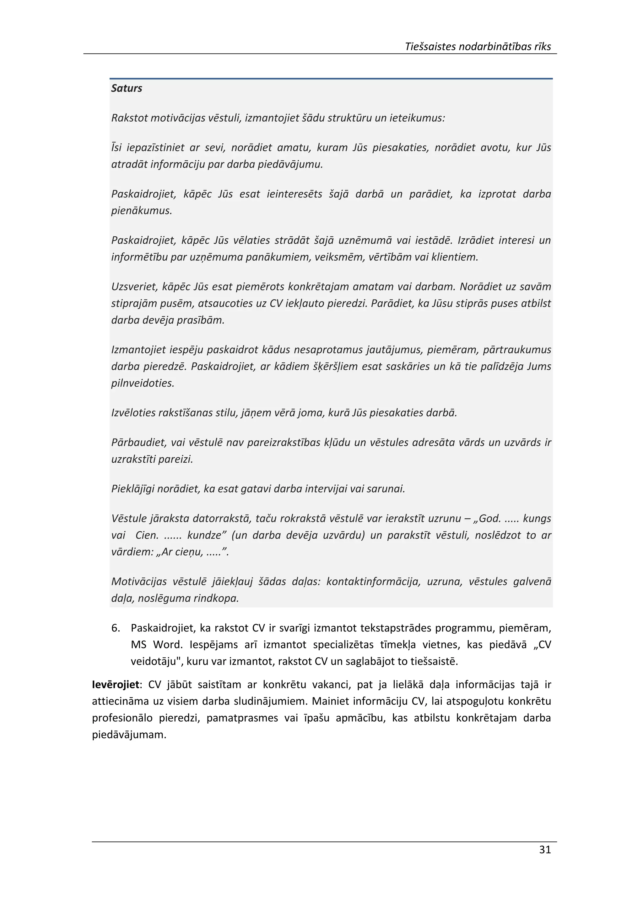 Tiešsaistes nodarbinātības rīks
31
Saturs
Rakstot motivācijas vēstuli, izmantojiet šādu struktūru un ieteikumus:
Īsi iepazīstiniet ar sevi, norādiet amatu, kuram Jūs piesakaties, norādiet avotu, kur Jūs
atradāt informāciju par darba piedāvājumu.
Paskaidrojiet, kāpēc Jūs esat ieinteresēts šajā darbā un parādiet, ka izprotat darba
pienākumus.
Paskaidrojiet, kāpēc Jūs vēlaties strādāt šajā uznēmumā vai iestādē. Izrādiet interesi un
informētību par uzņēmuma panākumiem, veiksmēm, vērtībām vai klientiem.
Uzsveriet, kāpēc Jūs esat piemērots konkrētajam amatam vai darbam. Norādiet uz savām
stiprajām pusēm, atsaucoties uz CV iekļauto pieredzi. Parādiet, ka Jūsu stiprās puses atbilst
darba devēja prasībām.
Izmantojiet iespēju paskaidrot kādus nesaprotamus jautājumus, piemēram, pārtraukumus
darba pieredzē. Paskaidrojiet, ar kādiem šķēršļiem esat saskāries un kā tie palīdzēja Jums
pilnveidoties.
Izvēloties rakstīšanas stilu, jāņem vērā joma, kurā Jūs piesakaties darbā.
Pārbaudiet, vai vēstulē nav pareizrakstības kļūdu un vēstules adresāta vārds un uzvārds ir
uzrakstīti pareizi.
Pieklājīgi norādiet, ka esat gatavi darba intervijai vai sarunai.
Vēstule jāraksta datorrakstā, taču rokrakstā vēstulē var ierakstīt uzrunu – „God. ..... kungs
vai Cien. ...... kundze” (un darba devēja uzvārdu) un parakstīt vēstuli, noslēdzot to ar
vārdiem: „Ar cieņu, .....”.
Motivācijas vēstulē jāiekļauj šādas daļas: kontaktinformācija, uzruna, vēstules galvenā
daļa, noslēguma rindkopa.
6. Paskaidrojiet, ka rakstot CV ir svarīgi izmantot tekstapstrādes programmu, piemēram,
MS Word. Iespējams arī izmantot specializētas tīmekļa vietnes, kas piedāvā „CV
veidotāju", kuru var izmantot, rakstot CV un saglabājot to tiešsaistē.
Ievērojiet: CV jābūt saistītam ar konkrētu vakanci, pat ja lielākā daļa informācijas tajā ir
attiecināma uz visiem darba sludinājumiem. Mainiet informāciju CV, lai atspoguļotu konkrētu
profesionālo pieredzi, pamatprasmes vai īpašu apmācību, kas atbilstu konkrētajam darba
piedāvājumam.
 