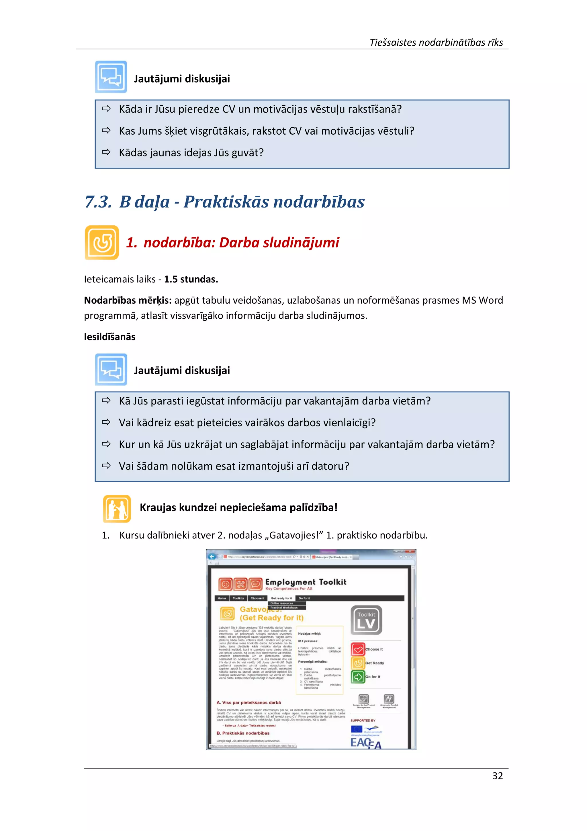 Tiešsaistes nodarbinātības rīks
32
Jautājumi diskusijai
 Kāda ir Jūsu pieredze CV un motivācijas vēstuļu rakstīšanā?
 Kas Jums šķiet visgrūtākais, rakstot CV vai motivācijas vēstuli?
 Kādas jaunas idejas Jūs guvāt?
7.3. B daļa - Praktiskās nodarbības
1. nodarbība: Darba sludinājumi
Ieteicamais laiks - 1.5 stundas.
Nodarbības mērķis: apgūt tabulu veidošanas, uzlabošanas un noformēšanas prasmes MS Word
programmā, atlasīt vissvarīgāko informāciju darba sludinājumos.
Iesildīšanās
Jautājumi diskusijai
 Kā Jūs parasti iegūstat informāciju par vakantajām darba vietām?
 Vai kādreiz esat pieteicies vairākos darbos vienlaicīgi?
 Kur un kā Jūs uzkrājat un saglabājat informāciju par vakantajām darba vietām?
 Vai šādam nolūkam esat izmantojuši arī datoru?
Kraujas kundzei nepieciešama palīdzība!
1. Kursu dalībnieki atver 2. nodaļas „Gatavojies!” 1. praktisko nodarbību.
 