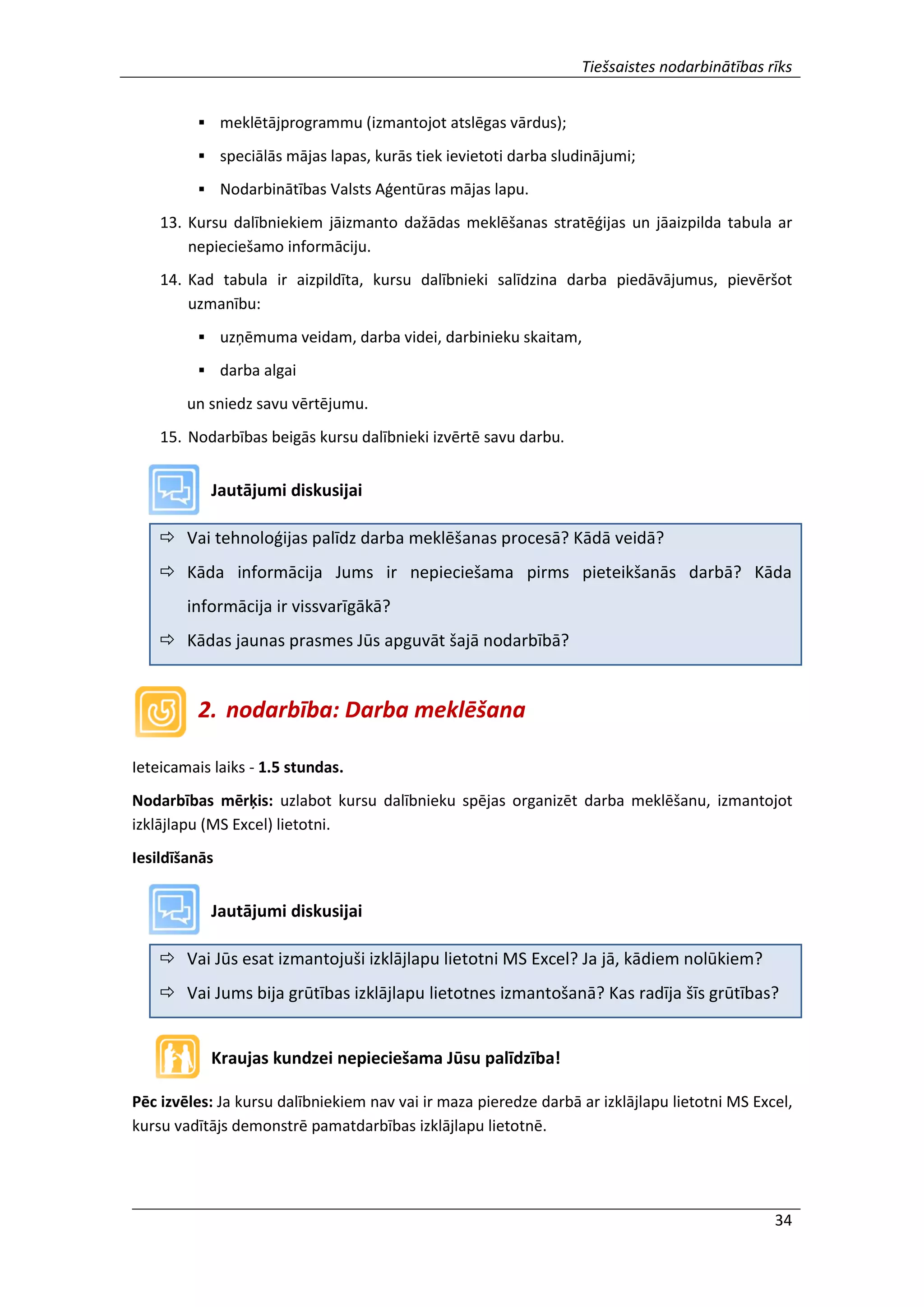 Tiešsaistes nodarbinātības rīks
34
 meklētājprogrammu (izmantojot atslēgas vārdus);
 speciālās mājas lapas, kurās tiek ievietoti darba sludinājumi;
 Nodarbinātības Valsts Aģentūras mājas lapu.
13. Kursu dalībniekiem jāizmanto dažādas meklēšanas stratēģijas un jāaizpilda tabula ar
nepieciešamo informāciju.
14. Kad tabula ir aizpildīta, kursu dalībnieki salīdzina darba piedāvājumus, pievēršot
uzmanību:
 uzņēmuma veidam, darba videi, darbinieku skaitam,
 darba algai
un sniedz savu vērtējumu.
15. Nodarbības beigās kursu dalībnieki izvērtē savu darbu.
Jautājumi diskusijai
 Vai tehnoloģijas palīdz darba meklēšanas procesā? Kādā veidā?
 Kāda informācija Jums ir nepieciešama pirms pieteikšanās darbā? Kāda
informācija ir vissvarīgākā?
 Kādas jaunas prasmes Jūs apguvāt šajā nodarbībā?
2. nodarbība: Darba meklēšana
Ieteicamais laiks - 1.5 stundas.
Nodarbības mērķis: uzlabot kursu dalībnieku spējas organizēt darba meklēšanu, izmantojot
izklājlapu (MS Excel) lietotni.
Iesildīšanās
Jautājumi diskusijai
 Vai Jūs esat izmantojuši izklājlapu lietotni MS Excel? Ja jā, kādiem nolūkiem?
 Vai Jums bija grūtības izklājlapu lietotnes izmantošanā? Kas radīja šīs grūtības?
Kraujas kundzei nepieciešama Jūsu palīdzība!
Pēc izvēles: Ja kursu dalībniekiem nav vai ir maza pieredze darbā ar izklājlapu lietotni MS Excel,
kursu vadītājs demonstrē pamatdarbības izklājlapu lietotnē.
 