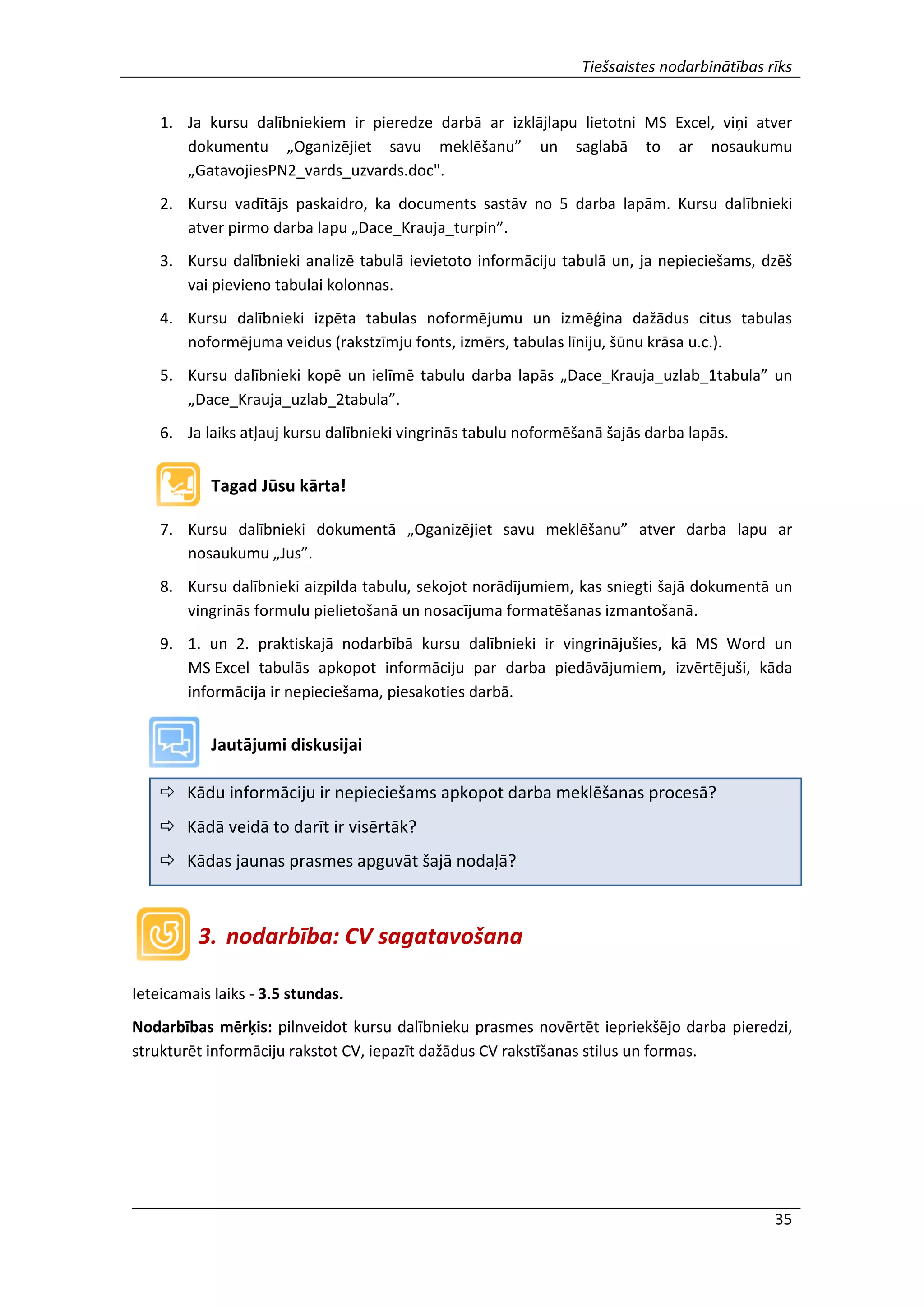 Tiešsaistes nodarbinātības rīks
35
1. Ja kursu dalībniekiem ir pieredze darbā ar izklājlapu lietotni MS Excel, viņi atver
dokumentu „Oganizējiet savu meklēšanu” un saglabā to ar nosaukumu
„GatavojiesPN2_vards_uzvards.doc".
2. Kursu vadītājs paskaidro, ka documents sastāv no 5 darba lapām. Kursu dalībnieki
atver pirmo darba lapu „Dace_Krauja_turpin”.
3. Kursu dalībnieki analizē tabulā ievietoto informāciju tabulā un, ja nepieciešams, dzēš
vai pievieno tabulai kolonnas.
4. Kursu dalībnieki izpēta tabulas noformējumu un izmēģina dažādus citus tabulas
noformējuma veidus (rakstzīmju fonts, izmērs, tabulas līniju, šūnu krāsa u.c.).
5. Kursu dalībnieki kopē un ielīmē tabulu darba lapās „Dace_Krauja_uzlab_1tabula” un
„Dace_Krauja_uzlab_2tabula”.
6. Ja laiks atļauj kursu dalībnieki vingrinās tabulu noformēšanā šajās darba lapās.
Tagad Jūsu kārta!
7. Kursu dalībnieki dokumentā „Oganizējiet savu meklēšanu” atver darba lapu ar
nosaukumu „Jus”.
8. Kursu dalībnieki aizpilda tabulu, sekojot norādījumiem, kas sniegti šajā dokumentā un
vingrinās formulu pielietošanā un nosacījuma formatēšanas izmantošanā.
9. 1. un 2. praktiskajā nodarbībā kursu dalībnieki ir vingrinājušies, kā MS Word un
MS Excel tabulās apkopot informāciju par darba piedāvājumiem, izvērtējuši, kāda
informācija ir nepieciešama, piesakoties darbā.
Jautājumi diskusijai
 Kādu informāciju ir nepieciešams apkopot darba meklēšanas procesā?
 Kādā veidā to darīt ir visērtāk?
 Kādas jaunas prasmes apguvāt šajā nodaļā?
3. nodarbība: CV sagatavošana
Ieteicamais laiks - 3.5 stundas.
Nodarbības mērķis: pilnveidot kursu dalībnieku prasmes novērtēt iepriekšējo darba pieredzi,
strukturēt informāciju rakstot CV, iepazīt dažādus CV rakstīšanas stilus un formas.
 
