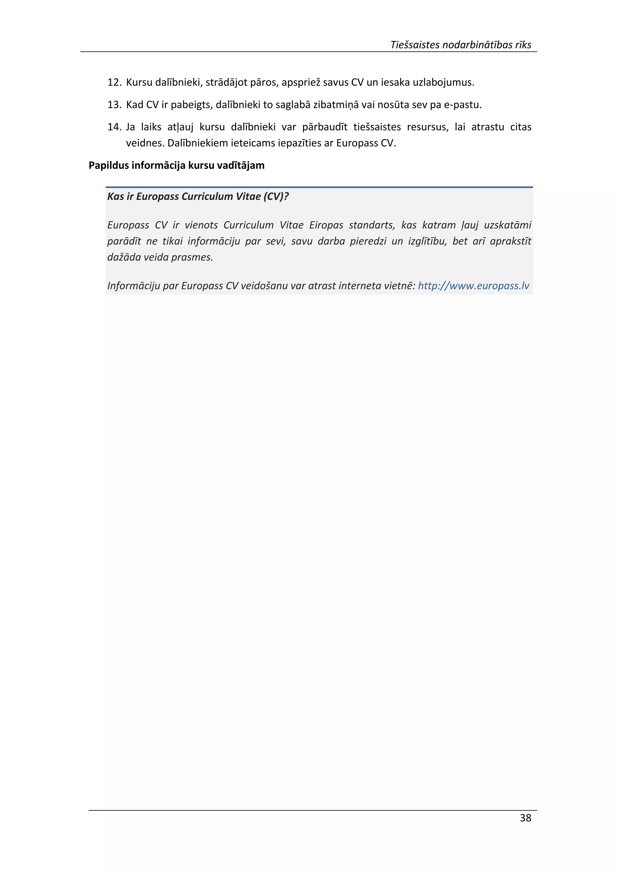 Tiešsaistes nodarbinātības rīks
38
12. Kursu dalībnieki, strādājot pāros, apspriež savus CV un iesaka uzlabojumus.
13. Kad CV ir pabeigts, dalībnieki to saglabā zibatmiņā vai nosūta sev pa e-pastu.
14. Ja laiks atļauj kursu dalībnieki var pārbaudīt tiešsaistes resursus, lai atrastu citas
veidnes. Dalībniekiem ieteicams iepazīties ar Europass CV.
Papildus informācija kursu vadītājam
Kas ir Europass Curriculum Vitae (CV)?
Europass CV ir vienots Curriculum Vitae Eiropas standarts, kas katram ļauj uzskatāmi
parādīt ne tikai informāciju par sevi, savu darba pieredzi un izglītību, bet arī aprakstīt
dažāda veida prasmes.
Informāciju par Europass CV veidošanu var atrast interneta vietnē: http://www.europass.lv
 