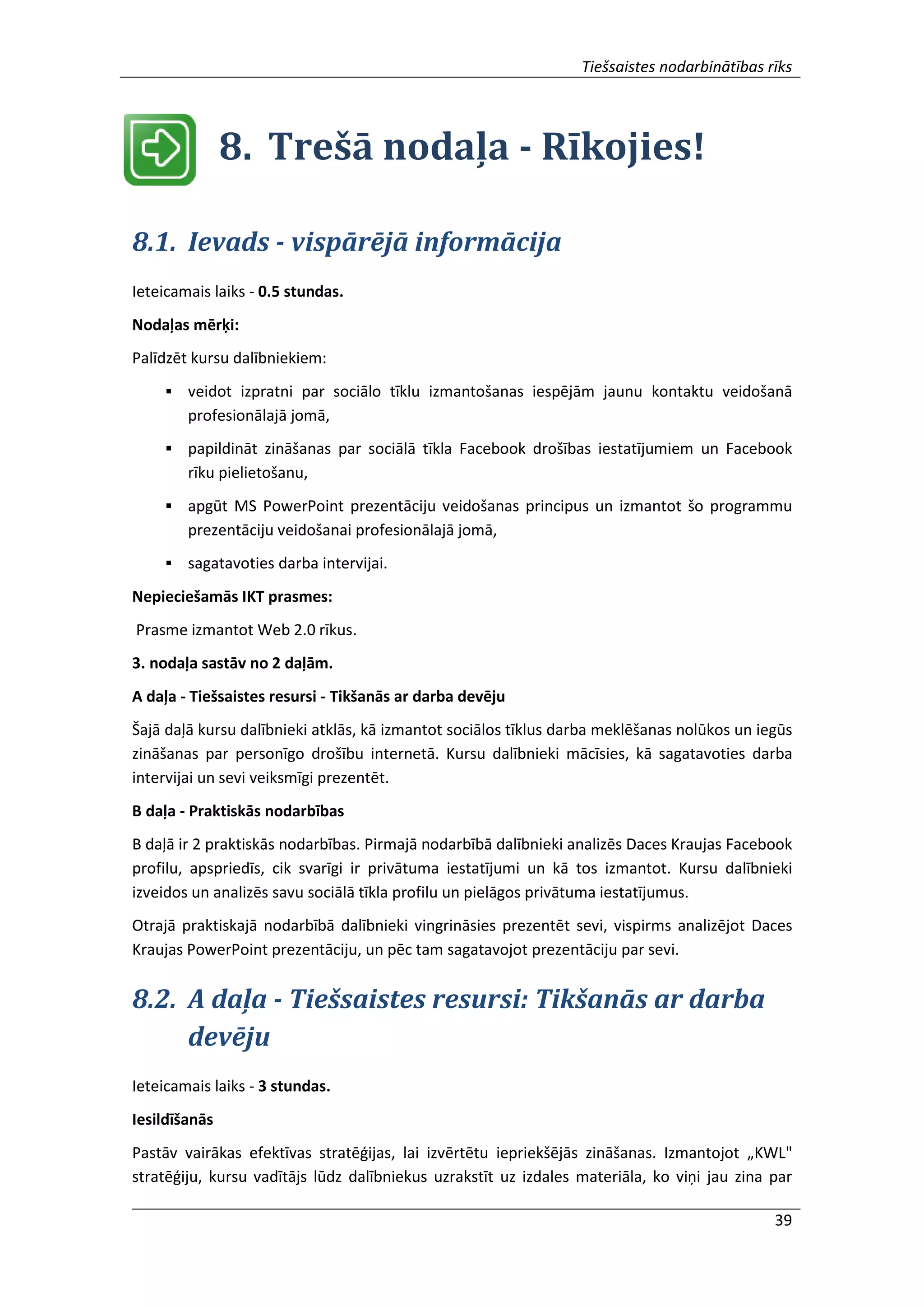 Tiešsaistes nodarbinātības rīks
39
8. Trešā nodaļa - Rīkojies!
8.1. Ievads - vispārējā informācija
Ieteicamais laiks - 0.5 stundas.
Nodaļas mērķi:
Palīdzēt kursu dalībniekiem:
 veidot izpratni par sociālo tīklu izmantošanas iespējām jaunu kontaktu veidošanā
profesionālajā jomā,
 papildināt zināšanas par sociālā tīkla Facebook drošības iestatījumiem un Facebook
rīku pielietošanu,
 apgūt MS PowerPoint prezentāciju veidošanas principus un izmantot šo programmu
prezentāciju veidošanai profesionālajā jomā,
 sagatavoties darba intervijai.
Nepieciešamās IKT prasmes:
Prasme izmantot Web 2.0 rīkus.
3. nodaļa sastāv no 2 daļām.
A daļa - Tiešsaistes resursi - Tikšanās ar darba devēju
Šajā daļā kursu dalībnieki atklās, kā izmantot sociālos tīklus darba meklēšanas nolūkos un iegūs
zināšanas par personīgo drošību internetā. Kursu dalībnieki mācīsies, kā sagatavoties darba
intervijai un sevi veiksmīgi prezentēt.
B daļa - Praktiskās nodarbības
B daļā ir 2 praktiskās nodarbības. Pirmajā nodarbībā dalībnieki analizēs Daces Kraujas Facebook
profilu, apspriedīs, cik svarīgi ir privātuma iestatījumi un kā tos izmantot. Kursu dalībnieki
izveidos un analizēs savu sociālā tīkla profilu un pielāgos privātuma iestatījumus.
Otrajā praktiskajā nodarbībā dalībnieki vingrināsies prezentēt sevi, vispirms analizējot Daces
Kraujas PowerPoint prezentāciju, un pēc tam sagatavojot prezentāciju par sevi.
8.2. A daļa - Tiešsaistes resursi: Tikšanās ar darba
devēju
Ieteicamais laiks - 3 stundas.
Iesildīšanās
Pastāv vairākas efektīvas stratēģijas, lai izvērtētu iepriekšējās zināšanas. Izmantojot „KWL"
stratēģiju, kursu vadītājs lūdz dalībniekus uzrakstīt uz izdales materiāla, ko viņi jau zina par
 