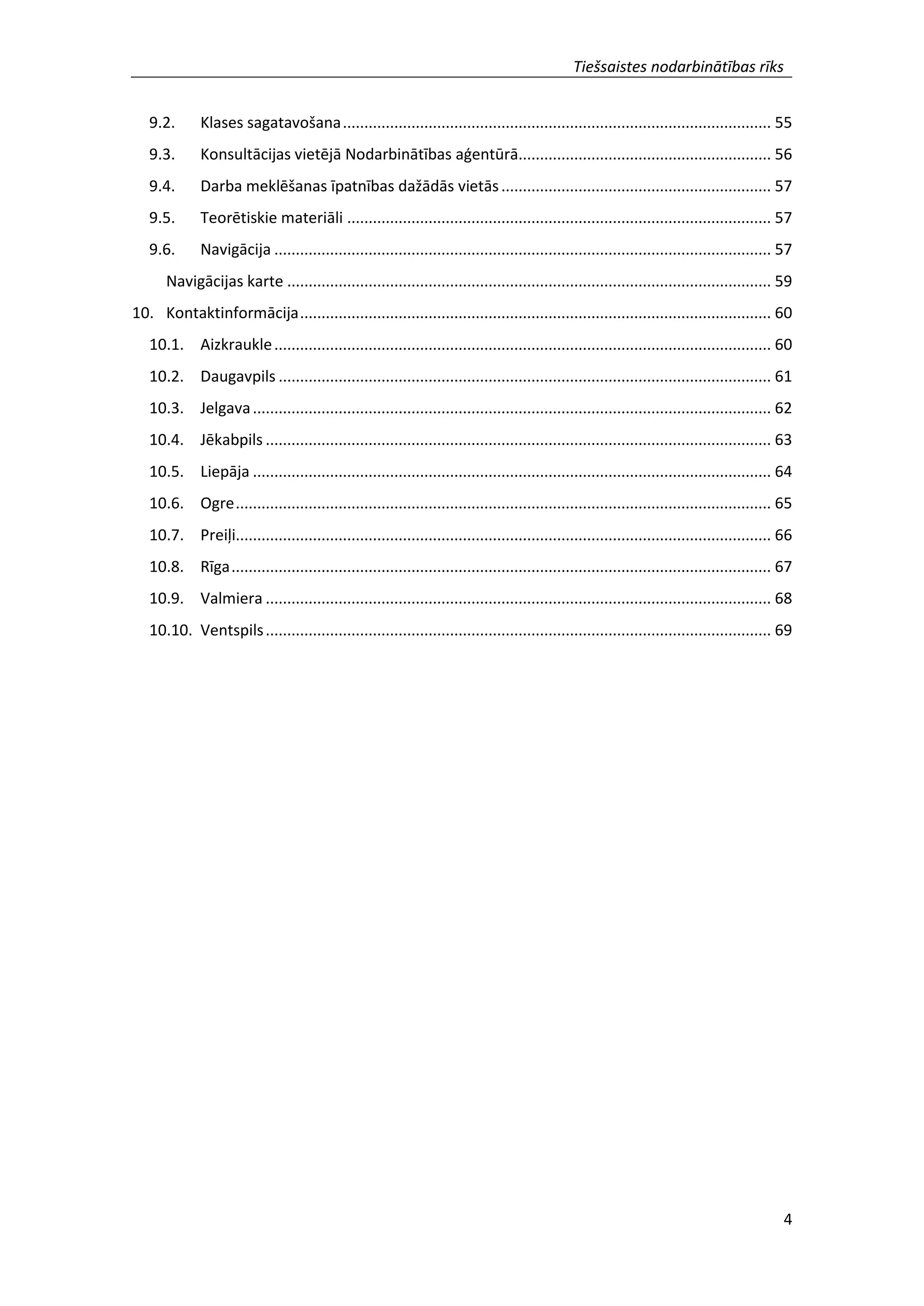 Tiešsaistes nodarbinātības rīks
4
9.2. Klases sagatavošana.................................................................................................... 55
9.3. Konsultācijas vietējā Nodarbinātības aģentūrā........................................................... 56
9.4. Darba meklēšanas īpatnības dažādās vietās............................................................... 57
9.5. Teorētiskie materiāli ................................................................................................... 57
9.6. Navigācija .................................................................................................................... 57
Navigācijas karte ................................................................................................................. 59
10. Kontaktinformācija.............................................................................................................. 60
10.1. Aizkraukle.................................................................................................................... 60
10.2. Daugavpils ................................................................................................................... 61
10.3. Jelgava......................................................................................................................... 62
10.4. Jēkabpils ...................................................................................................................... 63
10.5. Liepāja ......................................................................................................................... 64
10.6. Ogre............................................................................................................................. 65
10.7. Preiļi............................................................................................................................. 66
10.8. Rīga.............................................................................................................................. 67
10.9. Valmiera ...................................................................................................................... 68
10.10. Ventspils...................................................................................................................... 69
 