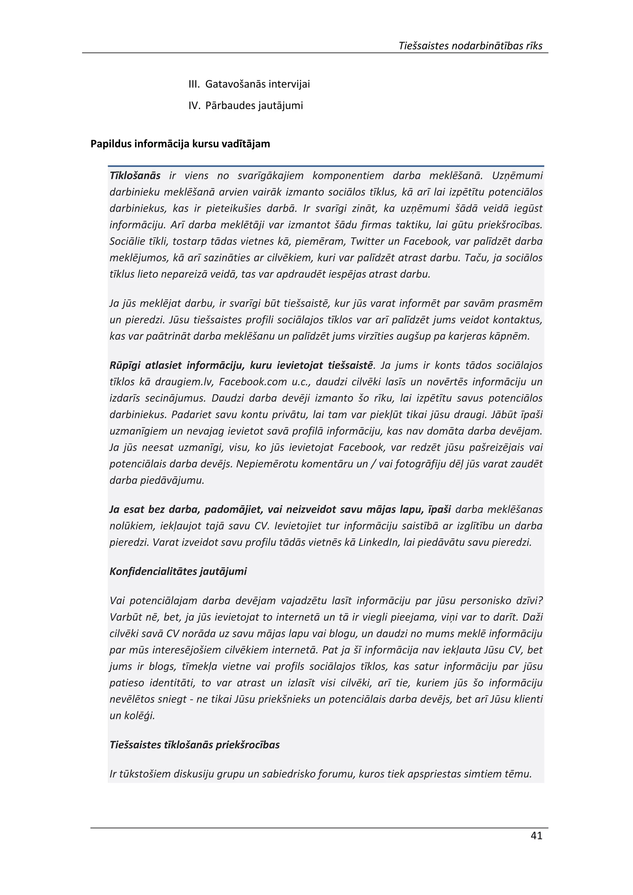 Tiešsaistes nodarbinātības rīks
41
III. Gatavošanās intervijai
IV. Pārbaudes jautājumi
Papildus informācija kursu vadītājam
Tīklošanās ir viens no svarīgākajiem komponentiem darba meklēšanā. Uzņēmumi
darbinieku meklēšanā arvien vairāk izmanto sociālos tīklus, kā arī lai izpētītu potenciālos
darbiniekus, kas ir pieteikušies darbā. Ir svarīgi zināt, ka uzņēmumi šādā veidā iegūst
informāciju. Arī darba meklētāji var izmantot šādu firmas taktiku, lai gūtu priekšrocības.
Sociālie tīkli, tostarp tādas vietnes kā, piemēram, Twitter un Facebook, var palīdzēt darba
meklējumos, kā arī sazināties ar cilvēkiem, kuri var palīdzēt atrast darbu. Taču, ja sociālos
tīklus lieto nepareizā veidā, tas var apdraudēt iespējas atrast darbu.
Ja jūs meklējat darbu, ir svarīgi būt tiešsaistē, kur jūs varat informēt par savām prasmēm
un pieredzi. Jūsu tiešsaistes profili sociālajos tīklos var arī palīdzēt jums veidot kontaktus,
kas var paātrināt darba meklēšanu un palīdzēt jums virzīties augšup pa karjeras kāpnēm.
Rūpīgi atlasiet informāciju, kuru ievietojat tiešsaistē. Ja jums ir konts tādos sociālajos
tīklos kā draugiem.lv, Facebook.com u.c., daudzi cilvēki lasīs un novērtēs informāciju un
izdarīs secinājumus. Daudzi darba devēji izmanto šo rīku, lai izpētītu savus potenciālos
darbiniekus. Padariet savu kontu privātu, lai tam var piekļūt tikai jūsu draugi. Jābūt īpaši
uzmanīgiem un nevajag ievietot savā profilā informāciju, kas nav domāta darba devējam.
Ja jūs neesat uzmanīgi, visu, ko jūs ievietojat Facebook, var redzēt jūsu pašreizējais vai
potenciālais darba devējs. Nepiemērotu komentāru un / vai fotogrāfiju dēļ jūs varat zaudēt
darba piedāvājumu.
Ja esat bez darba, padomājiet, vai neizveidot savu mājas lapu, īpaši darba meklēšanas
nolūkiem, iekļaujot tajā savu CV. Ievietojiet tur informāciju saistībā ar izglītību un darba
pieredzi. Varat izveidot savu profilu tādās vietnēs kā LinkedIn, lai piedāvātu savu pieredzi.
Konfidencialitātes jautājumi
Vai potenciālajam darba devējam vajadzētu lasīt informāciju par jūsu personisko dzīvi?
Varbūt nē, bet, ja jūs ievietojat to internetā un tā ir viegli pieejama, viņi var to darīt. Daži
cilvēki savā CV norāda uz savu mājas lapu vai blogu, un daudzi no mums meklē informāciju
par mūs interesējošiem cilvēkiem internetā. Pat ja šī informācija nav iekļauta Jūsu CV, bet
jums ir blogs, tīmekļa vietne vai profils sociālajos tīklos, kas satur informāciju par jūsu
patieso identitāti, to var atrast un izlasīt visi cilvēki, arī tie, kuriem jūs šo informāciju
nevēlētos sniegt - ne tikai Jūsu priekšnieks un potenciālais darba devējs, bet arī Jūsu klienti
un kolēģi.
Tiešsaistes tīklošanās priekšrocības
Ir tūkstošiem diskusiju grupu un sabiedrisko forumu, kuros tiek apspriestas simtiem tēmu.
 