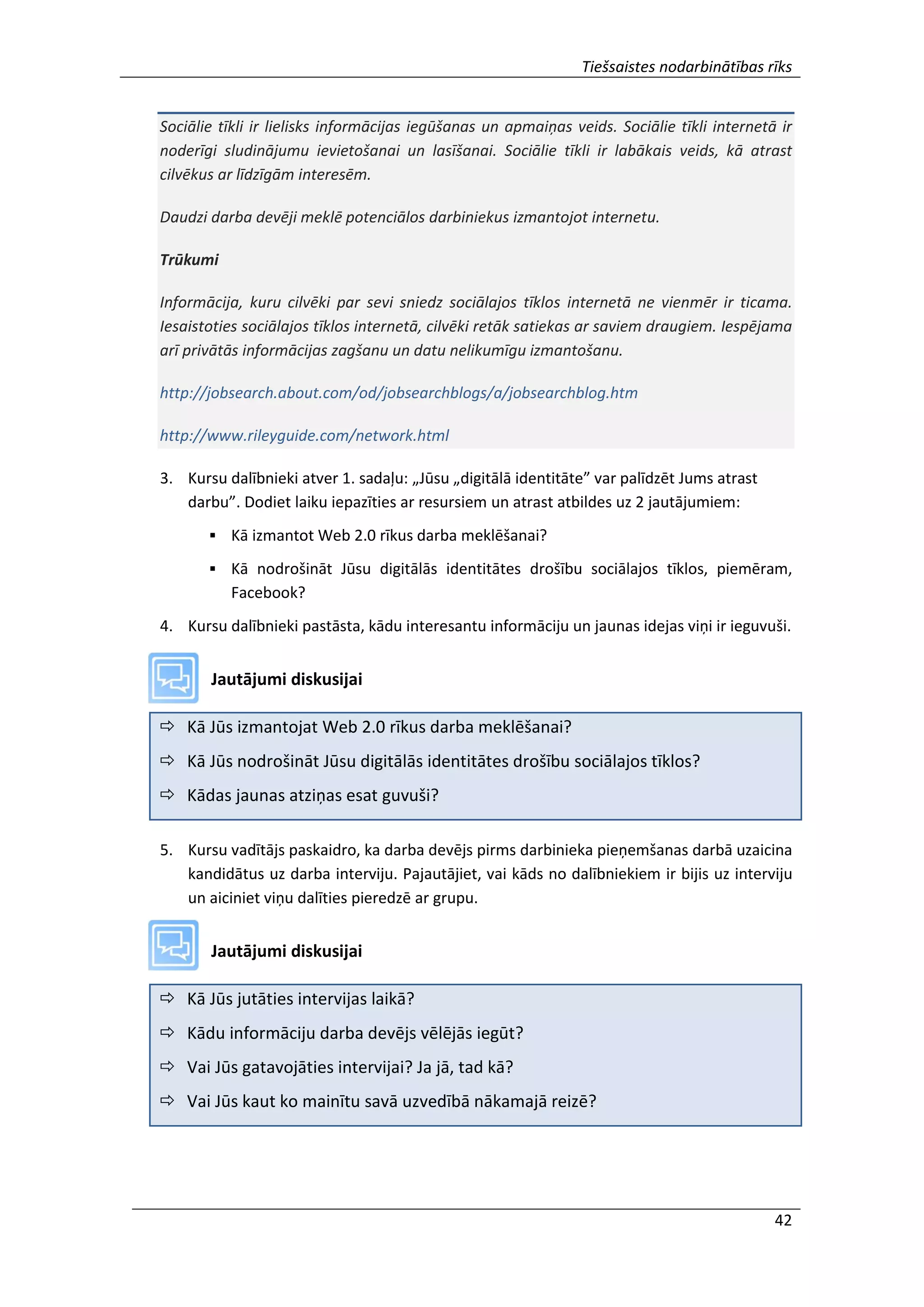 Tiešsaistes nodarbinātības rīks
42
Sociālie tīkli ir lielisks informācijas iegūšanas un apmaiņas veids. Sociālie tīkli internetā ir
noderīgi sludinājumu ievietošanai un lasīšanai. Sociālie tīkli ir labākais veids, kā atrast
cilvēkus ar līdzīgām interesēm.
Daudzi darba devēji meklē potenciālos darbiniekus izmantojot internetu.
Trūkumi
Informācija, kuru cilvēki par sevi sniedz sociālajos tīklos internetā ne vienmēr ir ticama.
Iesaistoties sociālajos tīklos internetā, cilvēki retāk satiekas ar saviem draugiem. Iespējama
arī privātās informācijas zagšanu un datu nelikumīgu izmantošanu.
http://jobsearch.about.com/od/jobsearchblogs/a/jobsearchblog.htm
http://www.rileyguide.com/network.html
3. Kursu dalībnieki atver 1. sadaļu: „Jūsu „digitālā identitāte” var palīdzēt Jums atrast
darbu”. Dodiet laiku iepazīties ar resursiem un atrast atbildes uz 2 jautājumiem:
 Kā izmantot Web 2.0 rīkus darba meklēšanai?
 Kā nodrošināt Jūsu digitālās identitātes drošību sociālajos tīklos, piemēram,
Facebook?
4. Kursu dalībnieki pastāsta, kādu interesantu informāciju un jaunas idejas viņi ir ieguvuši.
Jautājumi diskusijai
 Kā Jūs izmantojat Web 2.0 rīkus darba meklēšanai?
 Kā Jūs nodrošināt Jūsu digitālās identitātes drošību sociālajos tīklos?
 Kādas jaunas atziņas esat guvuši?
5. Kursu vadītājs paskaidro, ka darba devējs pirms darbinieka pieņemšanas darbā uzaicina
kandidātus uz darba interviju. Pajautājiet, vai kāds no dalībniekiem ir bijis uz interviju
un aiciniet viņu dalīties pieredzē ar grupu.
Jautājumi diskusijai
 Kā Jūs jutāties intervijas laikā?
 Kādu informāciju darba devējs vēlējās iegūt?
 Vai Jūs gatavojāties intervijai? Ja jā, tad kā?
 Vai Jūs kaut ko mainītu savā uzvedībā nākamajā reizē?
 