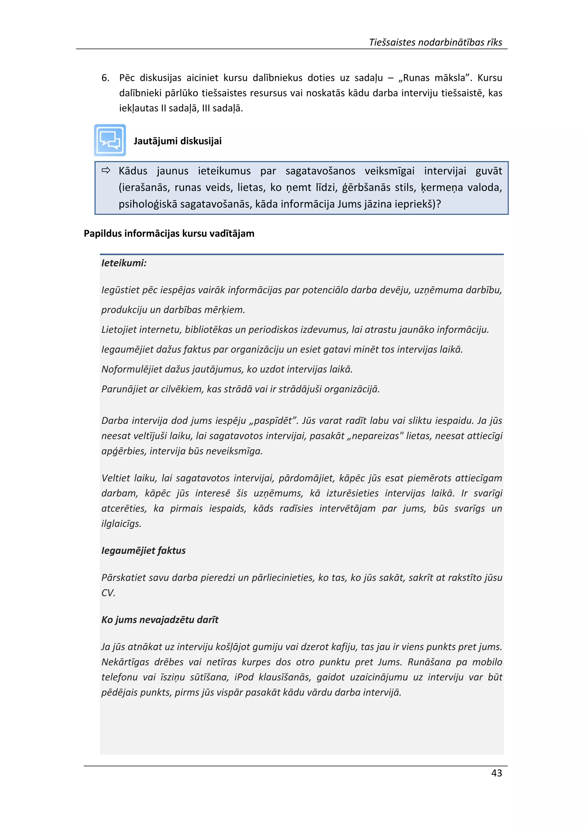 Tiešsaistes nodarbinātības rīks
43
6. Pēc diskusijas aiciniet kursu dalībniekus doties uz sadaļu – „Runas māksla”. Kursu
dalībnieki pārlūko tiešsaistes resursus vai noskatās kādu darba interviju tiešsaistē, kas
iekļautas II sadaļā, III sadaļā.
Jautājumi diskusijai
 Kādus jaunus ieteikumus par sagatavošanos veiksmīgai intervijai guvāt
(ierašanās, runas veids, lietas, ko ņemt līdzi, ģērbšanās stils, ķermeņa valoda,
psiholoģiskā sagatavošanās, kāda informācija Jums jāzina iepriekš)?
Papildus informācijas kursu vadītājam
Ieteikumi:
Iegūstiet pēc iespējas vairāk informācijas par potenciālo darba devēju, uzņēmuma darbību,
produkciju un darbības mērķiem.
Lietojiet internetu, bibliotēkas un periodiskos izdevumus, lai atrastu jaunāko informāciju.
Iegaumējiet dažus faktus par organizāciju un esiet gatavi minēt tos intervijas laikā.
Noformulējiet dažus jautājumus, ko uzdot intervijas laikā.
Parunājiet ar cilvēkiem, kas strādā vai ir strādājuši organizācijā.
Darba intervija dod jums iespēju „paspīdēt”. Jūs varat radīt labu vai sliktu iespaidu. Ja jūs
neesat veltījuši laiku, lai sagatavotos intervijai, pasakāt „nepareizas" lietas, neesat attiecīgi
apģērbies, intervija būs neveiksmīga.
Veltiet laiku, lai sagatavotos intervijai, pārdomājiet, kāpēc jūs esat piemērots attiecīgam
darbam, kāpēc jūs interesē šis uzņēmums, kā izturēsieties intervijas laikā. Ir svarīgi
atcerēties, ka pirmais iespaids, kāds radīsies intervētājam par jums, būs svarīgs un
ilglaicīgs.
Iegaumējiet faktus
Pārskatiet savu darba pieredzi un pārliecinieties, ko tas, ko jūs sakāt, sakrīt at rakstīto jūsu
CV.
Ko jums nevajadzētu darīt
Ja jūs atnākat uz interviju košļājot gumiju vai dzerot kafiju, tas jau ir viens punkts pret jums.
Nekārtīgas drēbes vai netīras kurpes dos otro punktu pret Jums. Runāšana pa mobilo
telefonu vai īsziņu sūtīšana, iPod klausīšanās, gaidot uzaicinājumu uz interviju var būt
pēdējais punkts, pirms jūs vispār pasakāt kādu vārdu darba intervijā.
 