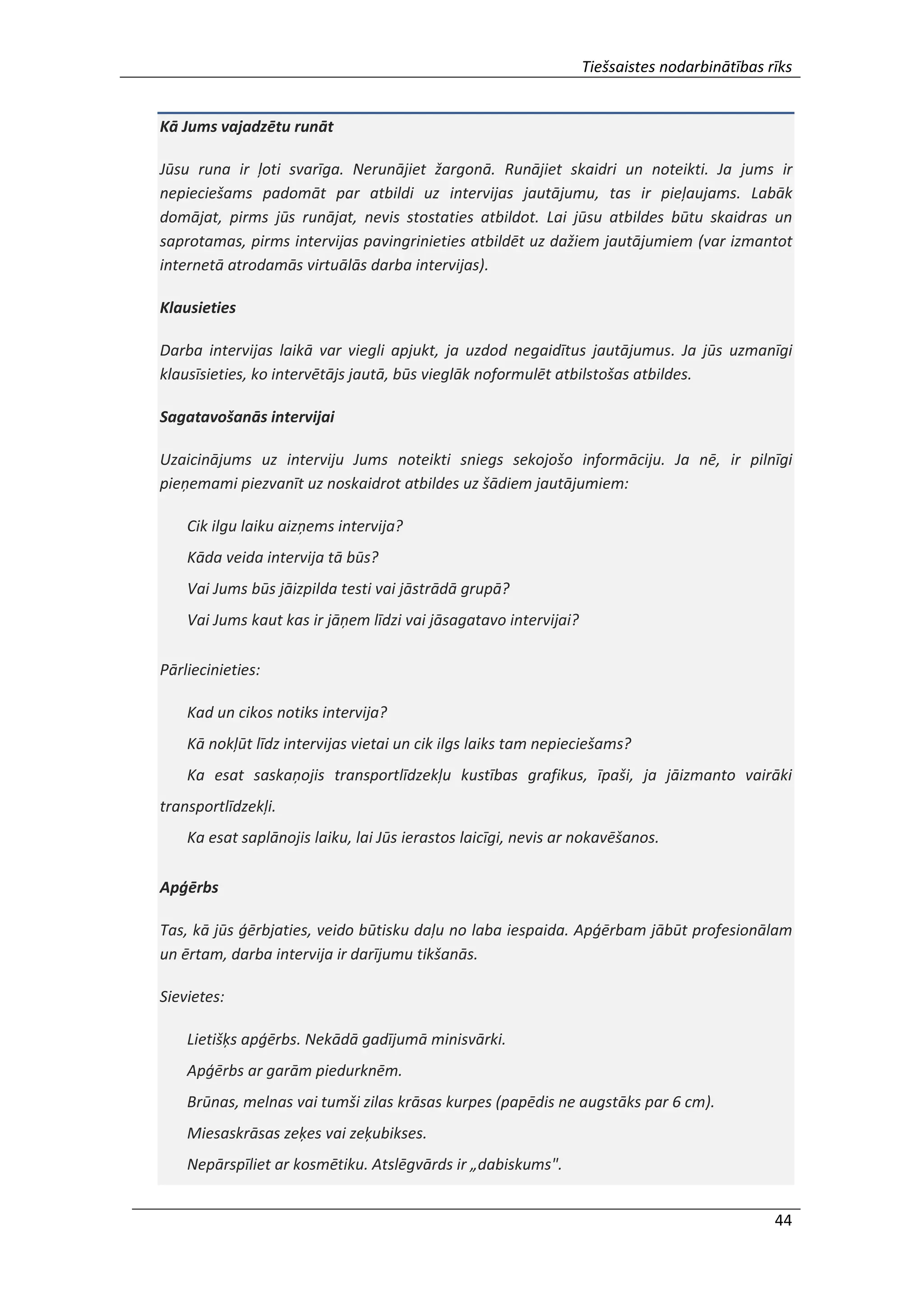 Tiešsaistes nodarbinātības rīks
44
Kā Jums vajadzētu runāt
Jūsu runa ir ļoti svarīga. Nerunājiet žargonā. Runājiet skaidri un noteikti. Ja jums ir
nepieciešams padomāt par atbildi uz intervijas jautājumu, tas ir pieļaujams. Labāk
domājat, pirms jūs runājat, nevis stostaties atbildot. Lai jūsu atbildes būtu skaidras un
saprotamas, pirms intervijas pavingrinieties atbildēt uz dažiem jautājumiem (var izmantot
internetā atrodamās virtuālās darba intervijas).
Klausieties
Darba intervijas laikā var viegli apjukt, ja uzdod negaidītus jautājumus. Ja jūs uzmanīgi
klausīsieties, ko intervētājs jautā, būs vieglāk noformulēt atbilstošas atbildes.
Sagatavošanās intervijai
Uzaicinājums uz interviju Jums noteikti sniegs sekojošo informāciju. Ja nē, ir pilnīgi
pieņemami piezvanīt uz noskaidrot atbildes uz šādiem jautājumiem:
Cik ilgu laiku aizņems intervija?
Kāda veida intervija tā būs?
Vai Jums būs jāizpilda testi vai jāstrādā grupā?
Vai Jums kaut kas ir jāņem līdzi vai jāsagatavo intervijai?
Pārliecinieties:
Kad un cikos notiks intervija?
Kā nokļūt līdz intervijas vietai un cik ilgs laiks tam nepieciešams?
Ka esat saskaņojis transportlīdzekļu kustības grafikus, īpaši, ja jāizmanto vairāki
transportlīdzekļi.
Ka esat saplānojis laiku, lai Jūs ierastos laicīgi, nevis ar nokavēšanos.
Apģērbs
Tas, kā jūs ģērbjaties, veido būtisku daļu no laba iespaida. Apģērbam jābūt profesionālam
un ērtam, darba intervija ir darījumu tikšanās.
Sievietes:
Lietišķs apģērbs. Nekādā gadījumā minisvārki.
Apģērbs ar garām piedurknēm.
Brūnas, melnas vai tumši zilas krāsas kurpes (papēdis ne augstāks par 6 cm).
Miesaskrāsas zeķes vai zeķubikses.
Nepārspīliet ar kosmētiku. Atslēgvārds ir „dabiskums".
 