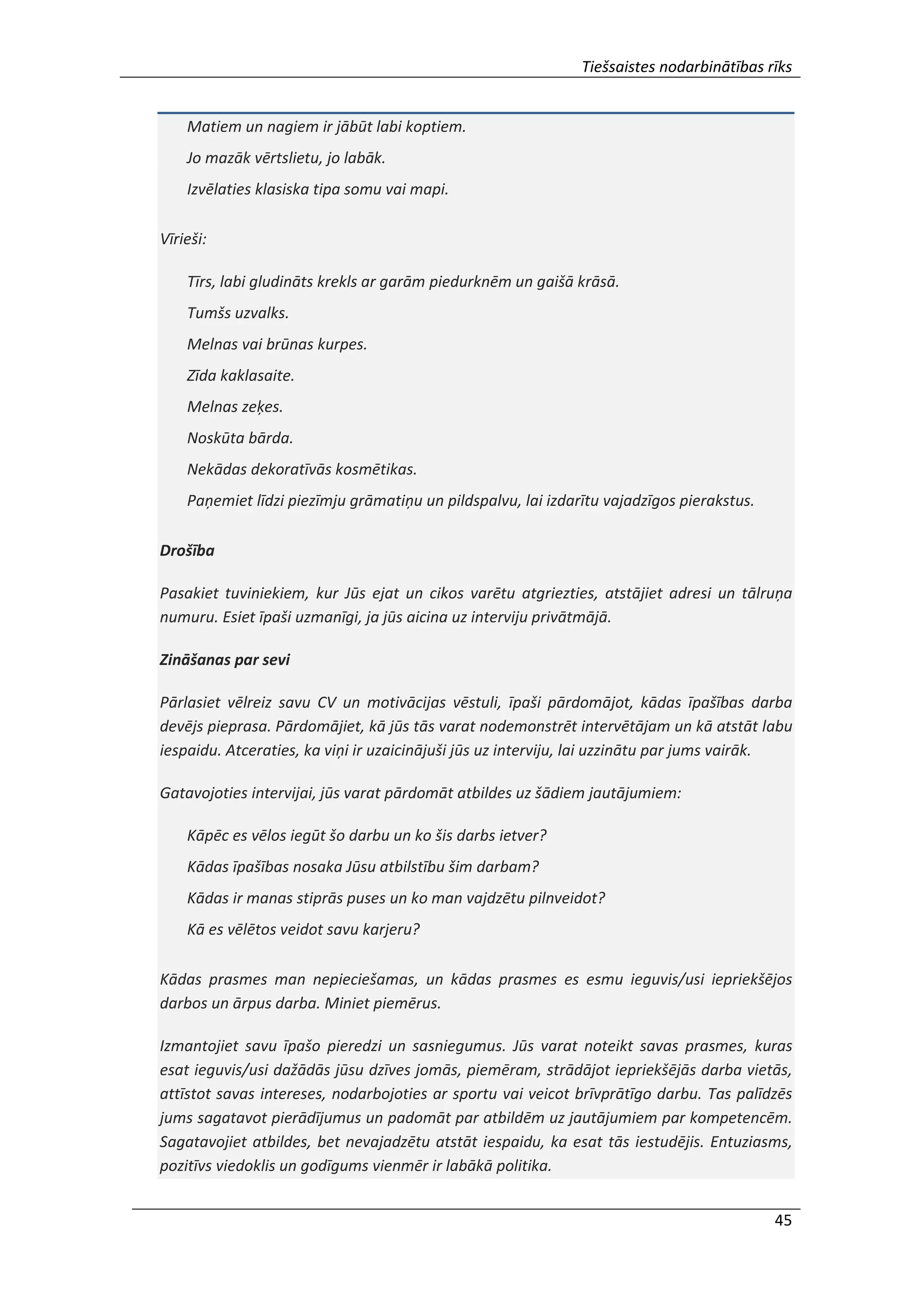 Tiešsaistes nodarbinātības rīks
45
Matiem un nagiem ir jābūt labi koptiem.
Jo mazāk vērtslietu, jo labāk.
Izvēlaties klasiska tipa somu vai mapi.
Vīrieši:
Tīrs, labi gludināts krekls ar garām piedurknēm un gaišā krāsā.
Tumšs uzvalks.
Melnas vai brūnas kurpes.
Zīda kaklasaite.
Melnas zeķes.
Noskūta bārda.
Nekādas dekoratīvās kosmētikas.
Paņemiet līdzi piezīmju grāmatiņu un pildspalvu, lai izdarītu vajadzīgos pierakstus.
Drošība
Pasakiet tuviniekiem, kur Jūs ejat un cikos varētu atgriezties, atstājiet adresi un tālruņa
numuru. Esiet īpaši uzmanīgi, ja jūs aicina uz interviju privātmājā.
Zināšanas par sevi
Pārlasiet vēlreiz savu CV un motivācijas vēstuli, īpaši pārdomājot, kādas īpašības darba
devējs pieprasa. Pārdomājiet, kā jūs tās varat nodemonstrēt intervētājam un kā atstāt labu
iespaidu. Atceraties, ka viņi ir uzaicinājuši jūs uz interviju, lai uzzinātu par jums vairāk.
Gatavojoties intervijai, jūs varat pārdomāt atbildes uz šādiem jautājumiem:
Kāpēc es vēlos iegūt šo darbu un ko šis darbs ietver?
Kādas īpašības nosaka Jūsu atbilstību šim darbam?
Kādas ir manas stiprās puses un ko man vajdzētu pilnveidot?
Kā es vēlētos veidot savu karjeru?
Kādas prasmes man nepieciešamas, un kādas prasmes es esmu ieguvis/usi iepriekšējos
darbos un ārpus darba. Miniet piemērus.
Izmantojiet savu īpašo pieredzi un sasniegumus. Jūs varat noteikt savas prasmes, kuras
esat ieguvis/usi dažādās jūsu dzīves jomās, piemēram, strādājot iepriekšējās darba vietās,
attīstot savas intereses, nodarbojoties ar sportu vai veicot brīvprātīgo darbu. Tas palīdzēs
jums sagatavot pierādījumus un padomāt par atbildēm uz jautājumiem par kompetencēm.
Sagatavojiet atbildes, bet nevajadzētu atstāt iespaidu, ka esat tās iestudējis. Entuziasms,
pozitīvs viedoklis un godīgums vienmēr ir labākā politika.
 