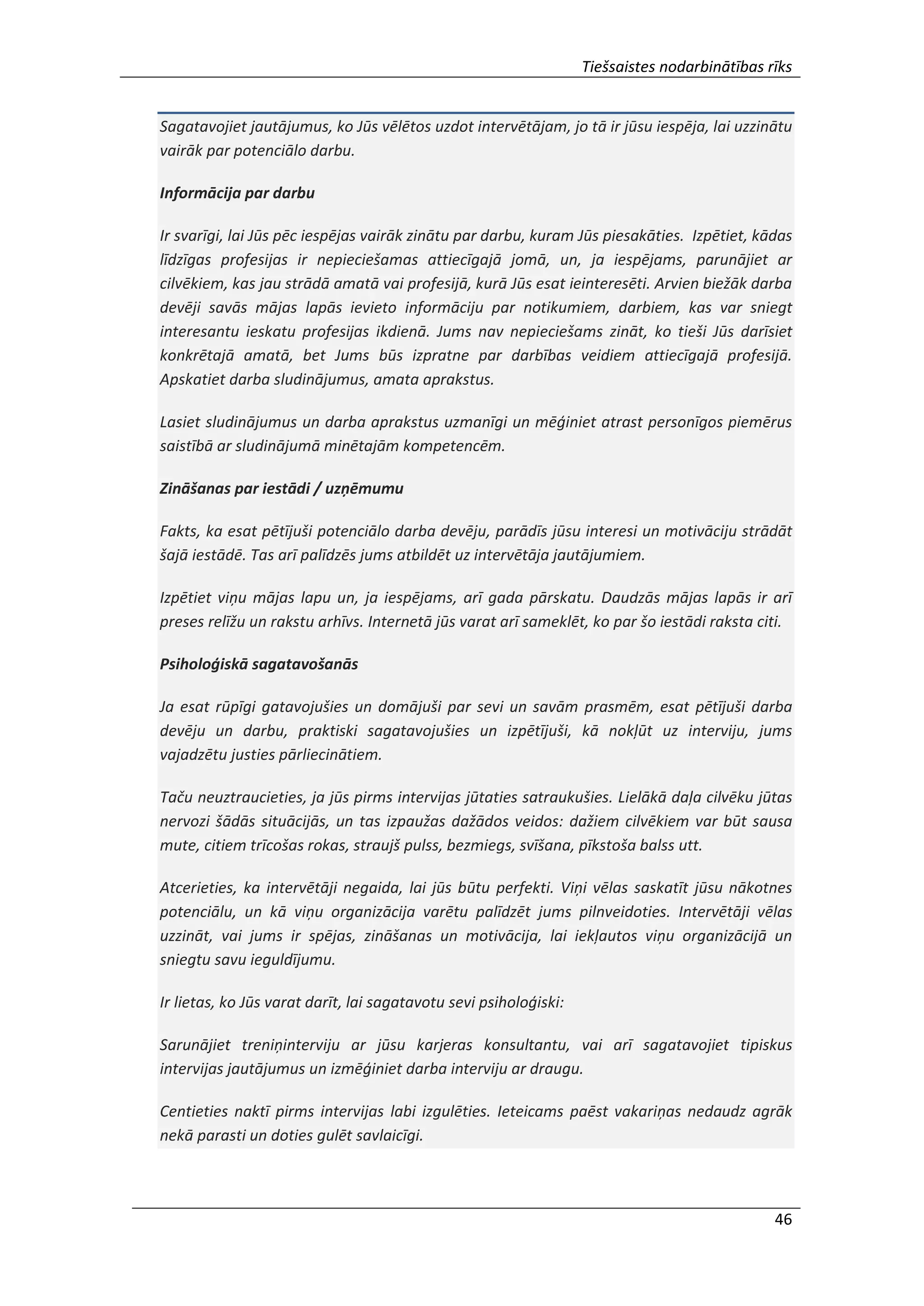 Tiešsaistes nodarbinātības rīks
46
Sagatavojiet jautājumus, ko Jūs vēlētos uzdot intervētājam, jo tā ir jūsu iespēja, lai uzzinātu
vairāk par potenciālo darbu.
Informācija par darbu
Ir svarīgi, lai Jūs pēc iespējas vairāk zinātu par darbu, kuram Jūs piesakāties. Izpētiet, kādas
līdzīgas profesijas ir nepieciešamas attiecīgajā jomā, un, ja iespējams, parunājiet ar
cilvēkiem, kas jau strādā amatā vai profesijā, kurā Jūs esat ieinteresēti. Arvien biežāk darba
devēji savās mājas lapās ievieto informāciju par notikumiem, darbiem, kas var sniegt
interesantu ieskatu profesijas ikdienā. Jums nav nepieciešams zināt, ko tieši Jūs darīsiet
konkrētajā amatā, bet Jums būs izpratne par darbības veidiem attiecīgajā profesijā.
Apskatiet darba sludinājumus, amata aprakstus.
Lasiet sludinājumus un darba aprakstus uzmanīgi un mēģiniet atrast personīgos piemērus
saistībā ar sludinājumā minētajām kompetencēm.
Zināšanas par iestādi / uzņēmumu
Fakts, ka esat pētījuši potenciālo darba devēju, parādīs jūsu interesi un motivāciju strādāt
šajā iestādē. Tas arī palīdzēs jums atbildēt uz intervētāja jautājumiem.
Izpētiet viņu mājas lapu un, ja iespējams, arī gada pārskatu. Daudzās mājas lapās ir arī
preses relīžu un rakstu arhīvs. Internetā jūs varat arī sameklēt, ko par šo iestādi raksta citi.
Psiholoģiskā sagatavošanās
Ja esat rūpīgi gatavojušies un domājuši par sevi un savām prasmēm, esat pētījuši darba
devēju un darbu, praktiski sagatavojušies un izpētījuši, kā nokļūt uz interviju, jums
vajadzētu justies pārliecinātiem.
Taču neuztraucieties, ja jūs pirms intervijas jūtaties satraukušies. Lielākā daļa cilvēku jūtas
nervozi šādās situācijās, un tas izpaužas dažādos veidos: dažiem cilvēkiem var būt sausa
mute, citiem trīcošas rokas, straujš pulss, bezmiegs, svīšana, pīkstoša balss utt.
Atcerieties, ka intervētāji negaida, lai jūs būtu perfekti. Viņi vēlas saskatīt jūsu nākotnes
potenciālu, un kā viņu organizācija varētu palīdzēt jums pilnveidoties. Intervētāji vēlas
uzzināt, vai jums ir spējas, zināšanas un motivācija, lai iekļautos viņu organizācijā un
sniegtu savu ieguldījumu.
Ir lietas, ko Jūs varat darīt, lai sagatavotu sevi psiholoģiski:
Sarunājiet treniņinterviju ar jūsu karjeras konsultantu, vai arī sagatavojiet tipiskus
intervijas jautājumus un izmēģiniet darba interviju ar draugu.
Centieties naktī pirms intervijas labi izgulēties. Ieteicams paēst vakariņas nedaudz agrāk
nekā parasti un doties gulēt savlaicīgi.
 