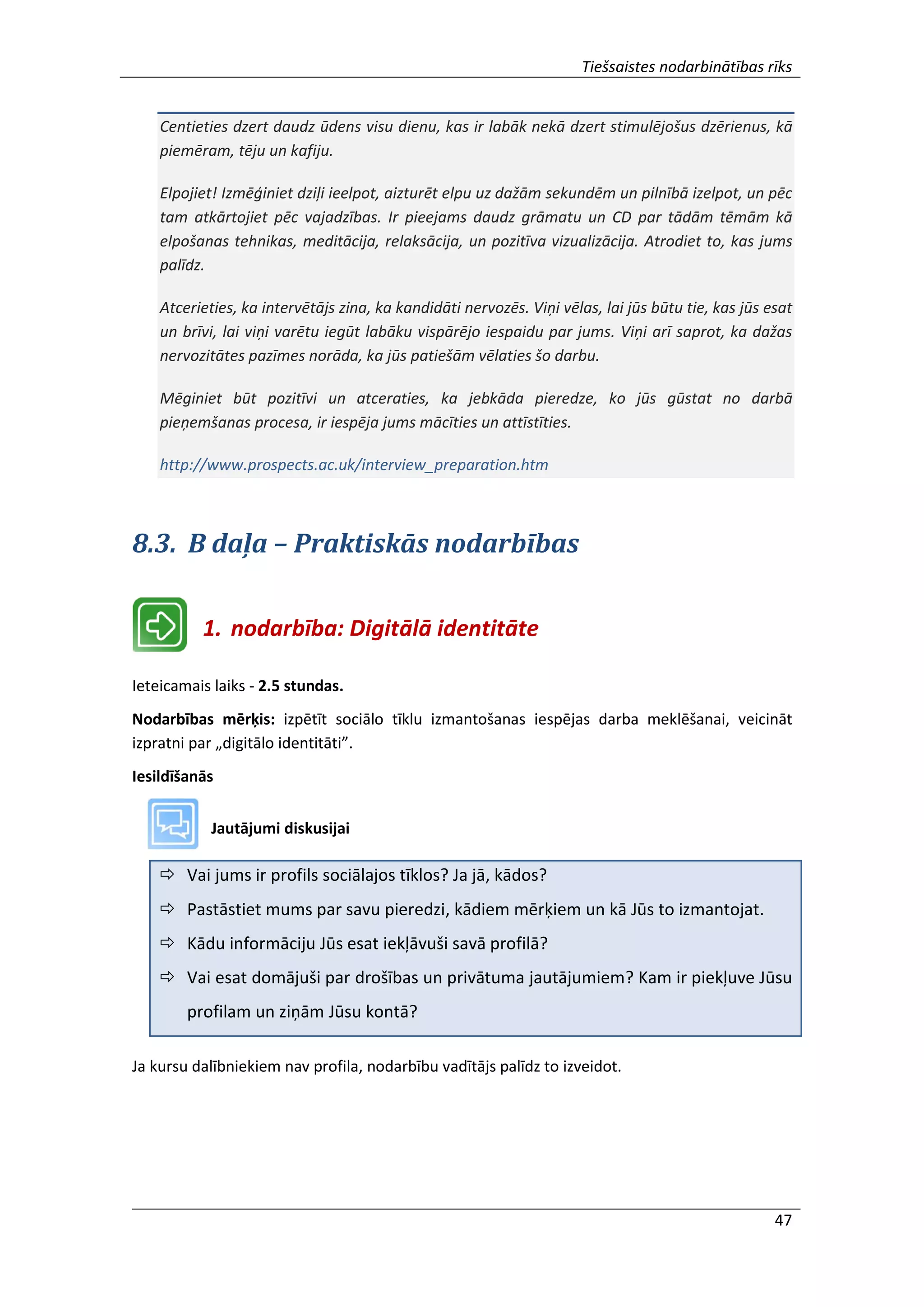Tiešsaistes nodarbinātības rīks
47
Centieties dzert daudz ūdens visu dienu, kas ir labāk nekā dzert stimulējošus dzērienus, kā
piemēram, tēju un kafiju.
Elpojiet! Izmēģiniet dziļi ieelpot, aizturēt elpu uz dažām sekundēm un pilnībā izelpot, un pēc
tam atkārtojiet pēc vajadzības. Ir pieejams daudz grāmatu un CD par tādām tēmām kā
elpošanas tehnikas, meditācija, relaksācija, un pozitīva vizualizācija. Atrodiet to, kas jums
palīdz.
Atcerieties, ka intervētājs zina, ka kandidāti nervozēs. Viņi vēlas, lai jūs būtu tie, kas jūs esat
un brīvi, lai viņi varētu iegūt labāku vispārējo iespaidu par jums. Viņi arī saprot, ka dažas
nervozitātes pazīmes norāda, ka jūs patiešām vēlaties šo darbu.
Mēginiet būt pozitīvi un atceraties, ka jebkāda pieredze, ko jūs gūstat no darbā
pieņemšanas procesa, ir iespēja jums mācīties un attīstīties.
http://www.prospects.ac.uk/interview_preparation.htm
8.3. B daļa – Praktiskās nodarbības
1. nodarbība: Digitālā identitāte
Ieteicamais laiks - 2.5 stundas.
Nodarbības mērķis: izpētīt sociālo tīklu izmantošanas iespējas darba meklēšanai, veicināt
izpratni par „digitālo identitāti”.
Iesildīšanās
Jautājumi diskusijai
 Vai jums ir profils sociālajos tīklos? Ja jā, kādos?
 Pastāstiet mums par savu pieredzi, kādiem mērķiem un kā Jūs to izmantojat.
 Kādu informāciju Jūs esat iekļāvuši savā profilā?
 Vai esat domājuši par drošības un privātuma jautājumiem? Kam ir piekļuve Jūsu
profilam un ziņām Jūsu kontā?
Ja kursu dalībniekiem nav profila, nodarbību vadītājs palīdz to izveidot.
 