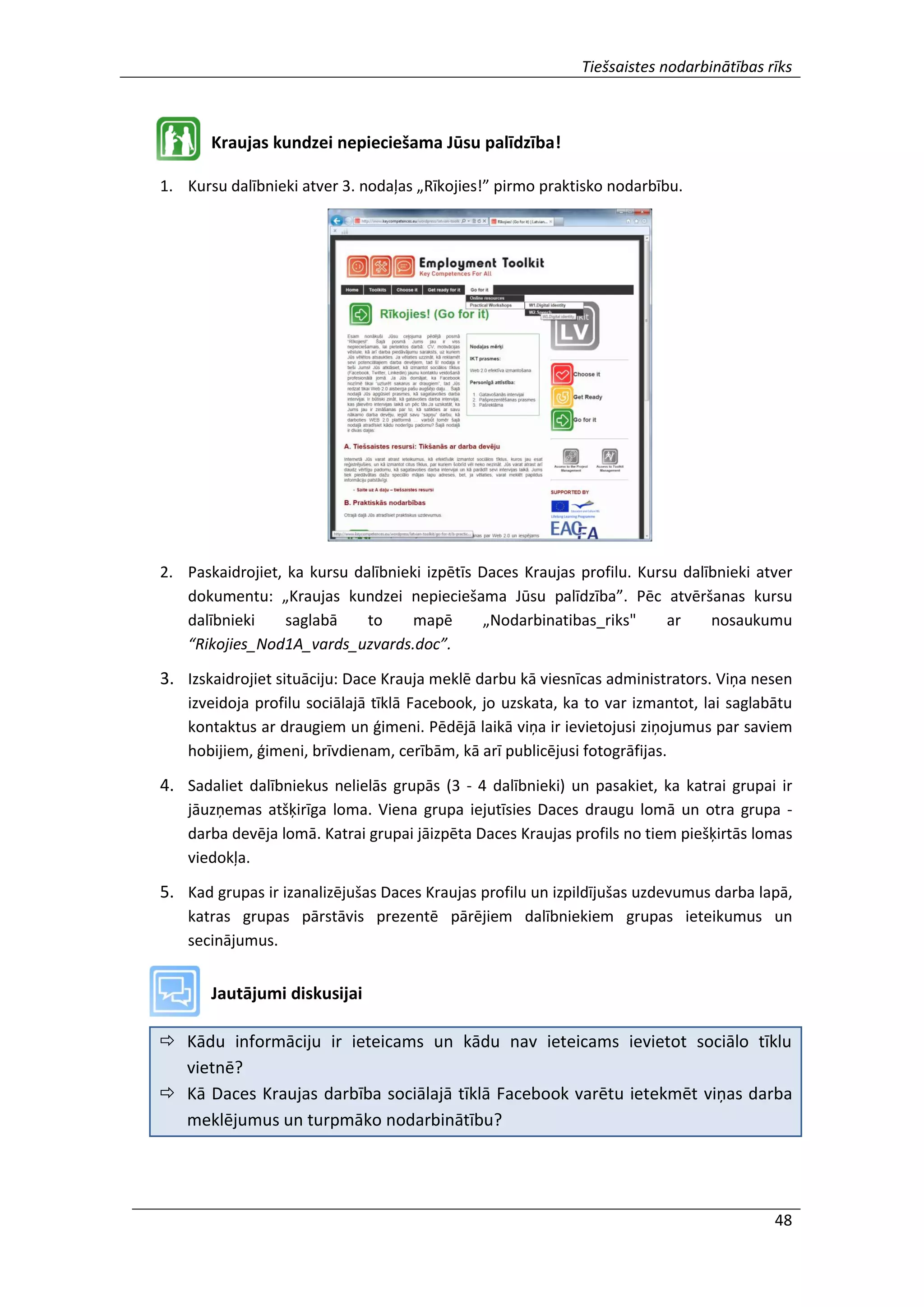 Tiešsaistes nodarbinātības rīks
48
Kraujas kundzei nepieciešama Jūsu palīdzība!
1. Kursu dalībnieki atver 3. nodaļas „Rīkojies!” pirmo praktisko nodarbību.
2. Paskaidrojiet, ka kursu dalībnieki izpētīs Daces Kraujas profilu. Kursu dalībnieki atver
dokumentu: „Kraujas kundzei nepieciešama Jūsu palīdzība”. Pēc atvēršanas kursu
dalībnieki saglabā to mapē „Nodarbinatibas_riks" ar nosaukumu
“Rikojies_Nod1A_vards_uzvards.doc”.
3. Izskaidrojiet situāciju: Dace Krauja meklē darbu kā viesnīcas administrators. Viņa nesen
izveidoja profilu sociālajā tīklā Facebook, jo uzskata, ka to var izmantot, lai saglabātu
kontaktus ar draugiem un ģimeni. Pēdējā laikā viņa ir ievietojusi ziņojumus par saviem
hobijiem, ģimeni, brīvdienam, cerībām, kā arī publicējusi fotogrāfijas.
4. Sadaliet dalībniekus nelielās grupās (3 - 4 dalībnieki) un pasakiet, ka katrai grupai ir
jāuzņemas atšķirīga loma. Viena grupa iejutīsies Daces draugu lomā un otra grupa -
darba devēja lomā. Katrai grupai jāizpēta Daces Kraujas profils no tiem piešķirtās lomas
viedokļa.
5. Kad grupas ir izanalizējušas Daces Kraujas profilu un izpildījušas uzdevumus darba lapā,
katras grupas pārstāvis prezentē pārējiem dalībniekiem grupas ieteikumus un
secinājumus.
Jautājumi diskusijai
 Kādu informāciju ir ieteicams un kādu nav ieteicams ievietot sociālo tīklu
vietnē?
 Kā Daces Kraujas darbība sociālajā tīklā Facebook varētu ietekmēt viņas darba
meklējumus un turpmāko nodarbinātību?
 