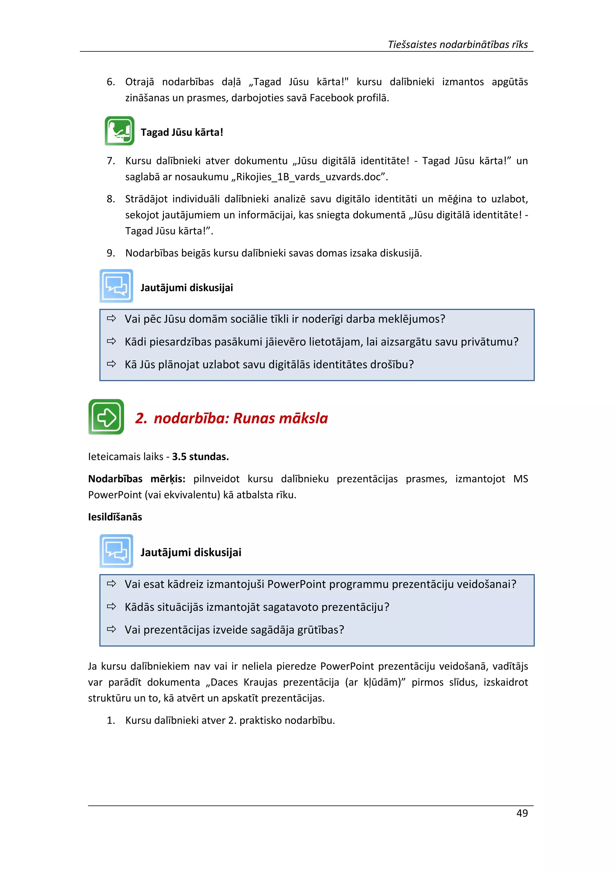 Tiešsaistes nodarbinātības rīks
49
6. Otrajā nodarbības daļā „Tagad Jūsu kārta!" kursu dalībnieki izmantos apgūtās
zināšanas un prasmes, darbojoties savā Facebook profilā.
Tagad Jūsu kārta!
7. Kursu dalībnieki atver dokumentu „Jūsu digitālā identitāte! - Tagad Jūsu kārta!” un
saglabā ar nosaukumu „Rikojies_1B_vards_uzvards.doc”.
8. Strādājot individuāli dalībnieki analizē savu digitālo identitāti un mēģina to uzlabot,
sekojot jautājumiem un informācijai, kas sniegta dokumentā „Jūsu digitālā identitāte! -
Tagad Jūsu kārta!”.
9. Nodarbības beigās kursu dalībnieki savas domas izsaka diskusijā.
Jautājumi diskusijai
 Vai pēc Jūsu domām sociālie tīkli ir noderīgi darba meklējumos?
 Kādi piesardzības pasākumi jāievēro lietotājam, lai aizsargātu savu privātumu?
 Kā Jūs plānojat uzlabot savu digitālās identitātes drošību?
2. nodarbība: Runas māksla
Ieteicamais laiks - 3.5 stundas.
Nodarbības mērķis: pilnveidot kursu dalībnieku prezentācijas prasmes, izmantojot MS
PowerPoint (vai ekvivalentu) kā atbalsta rīku.
Iesildīšanās
Jautājumi diskusijai
 Vai esat kādreiz izmantojuši PowerPoint programmu prezentāciju veidošanai?
 Kādās situācijās izmantojāt sagatavoto prezentāciju?
 Vai prezentācijas izveide sagādāja grūtības?
Ja kursu dalībniekiem nav vai ir neliela pieredze PowerPoint prezentāciju veidošanā, vadītājs
var parādīt dokumenta „Daces Kraujas prezentācija (ar kļūdām)” pirmos slīdus, izskaidrot
struktūru un to, kā atvērt un apskatīt prezentācijas.
1. Kursu dalībnieki atver 2. praktisko nodarbību.
 