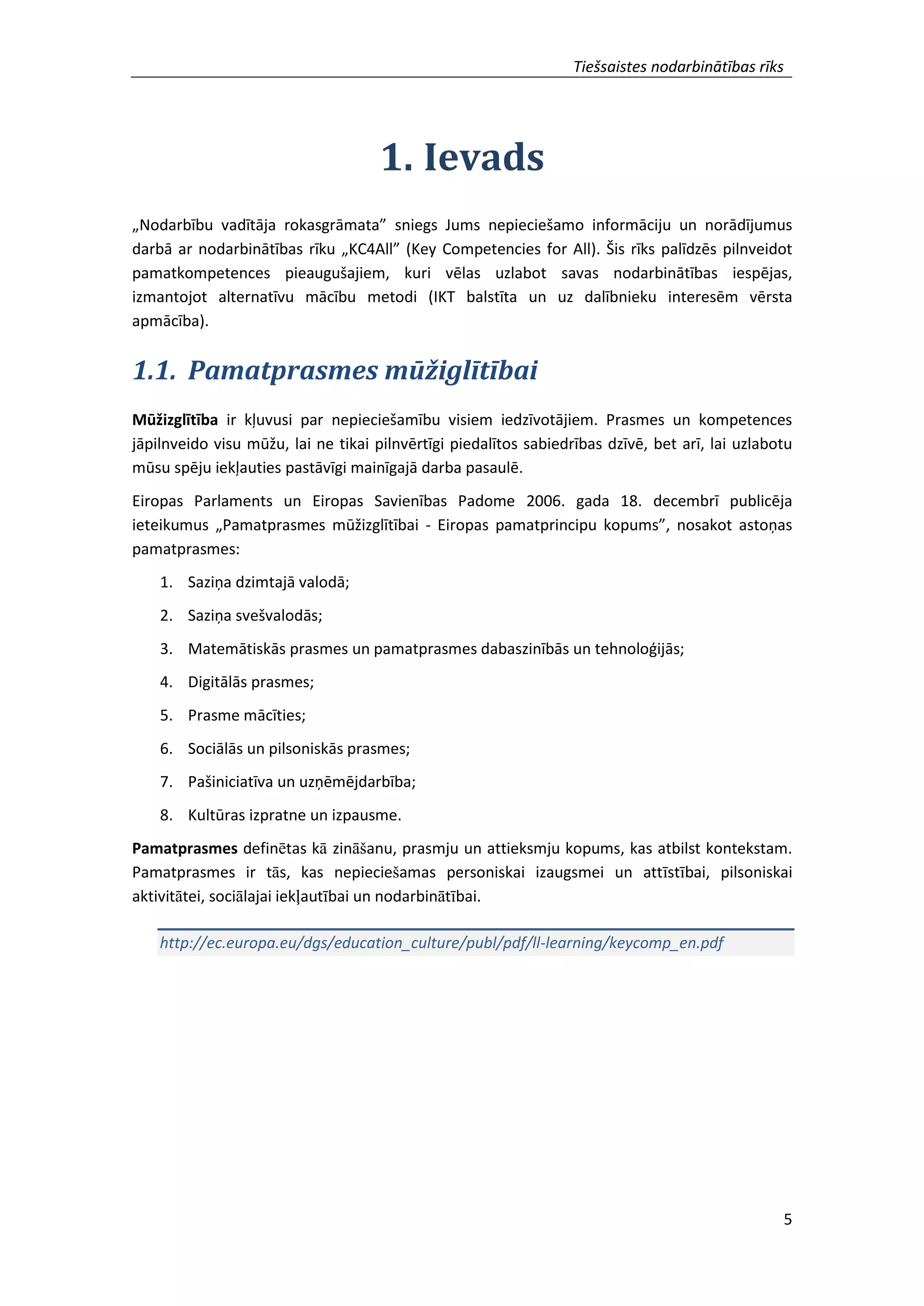 Tiešsaistes nodarbinātības rīks
5
1. Ievads
„Nodarbību vadītāja rokasgrāmata” sniegs Jums nepieciešamo informāciju un norādījumus
darbā ar nodarbinātības rīku „KC4All” (Key Competencies for All). Šis rīks palīdzēs pilnveidot
pamatkompetences pieaugušajiem, kuri vēlas uzlabot savas nodarbinātības iespējas,
izmantojot alternatīvu mācību metodi (IKT balstīta un uz dalībnieku interesēm vērsta
apmācība).
1.1. Pamatprasmes mūžiglītībai
Mūžizglītība ir kļuvusi par nepieciešamību visiem iedzīvotājiem. Prasmes un kompetences
jāpilnveido visu mūžu, lai ne tikai pilnvērtīgi piedalītos sabiedrības dzīvē, bet arī, lai uzlabotu
mūsu spēju iekļauties pastāvīgi mainīgajā darba pasaulē.
Eiropas Parlaments un Eiropas Savienības Padome 2006. gada 18. decembrī publicēja
ieteikumus „Pamatprasmes mūžizglītībai - Eiropas pamatprincipu kopums”, nosakot astoņas
pamatprasmes:
1. Saziņa dzimtajā valodā;
2. Saziņa svešvalodās;
3. Matemātiskās prasmes un pamatprasmes dabaszinībās un tehnoloģijās;
4. Digitālās prasmes;
5. Prasme mācīties;
6. Sociālās un pilsoniskās prasmes;
7. Pašiniciatīva un uzņēmējdarbība;
8. Kultūras izpratne un izpausme.
Pamatprasmes definētas kā zināšanu, prasmju un attieksmju kopums, kas atbilst kontekstam.
Pamatprasmes ir tās, kas nepieciešamas personiskai izaugsmei un attīstībai, pilsoniskai
aktivitātei, sociālajai iekļautībai un nodarbinātībai.
http://ec.europa.eu/dgs/education_culture/publ/pdf/ll-learning/keycomp_en.pdf
 