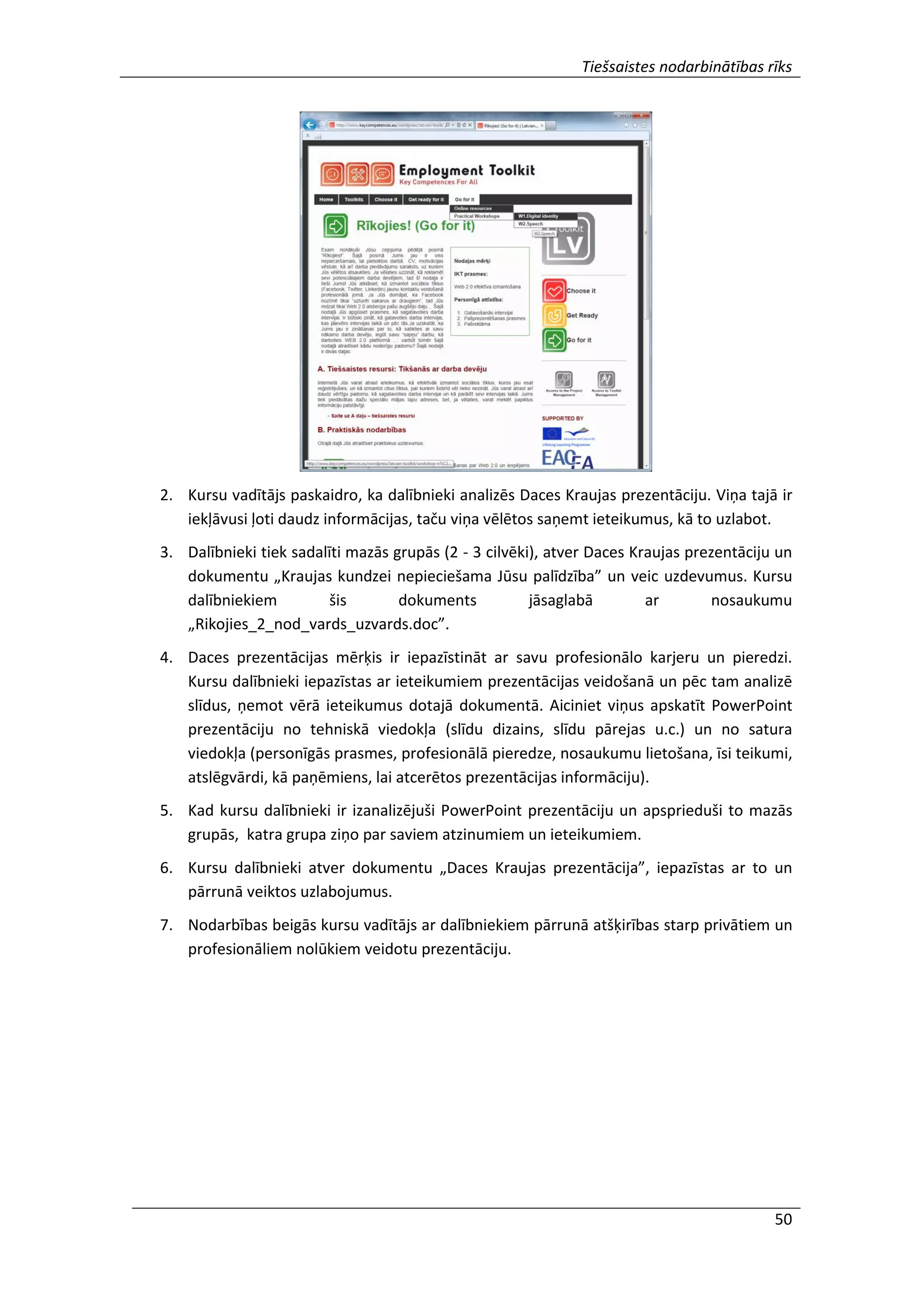 Tiešsaistes nodarbinātības rīks
50
2. Kursu vadītājs paskaidro, ka dalībnieki analizēs Daces Kraujas prezentāciju. Viņa tajā ir
iekļāvusi ļoti daudz informācijas, taču viņa vēlētos saņemt ieteikumus, kā to uzlabot.
3. Dalībnieki tiek sadalīti mazās grupās (2 - 3 cilvēki), atver Daces Kraujas prezentāciju un
dokumentu „Kraujas kundzei nepieciešama Jūsu palīdzība” un veic uzdevumus. Kursu
dalībniekiem šis dokuments jāsaglabā ar nosaukumu
„Rikojies_2_nod_vards_uzvards.doc”.
4. Daces prezentācijas mērķis ir iepazīstināt ar savu profesionālo karjeru un pieredzi.
Kursu dalībnieki iepazīstas ar ieteikumiem prezentācijas veidošanā un pēc tam analizē
slīdus, ņemot vērā ieteikumus dotajā dokumentā. Aiciniet viņus apskatīt PowerPoint
prezentāciju no tehniskā viedokļa (slīdu dizains, slīdu pārejas u.c.) un no satura
viedokļa (personīgās prasmes, profesionālā pieredze, nosaukumu lietošana, īsi teikumi,
atslēgvārdi, kā paņēmiens, lai atcerētos prezentācijas informāciju).
5. Kad kursu dalībnieki ir izanalizējuši PowerPoint prezentāciju un apsprieduši to mazās
grupās, katra grupa ziņo par saviem atzinumiem un ieteikumiem.
6. Kursu dalībnieki atver dokumentu „Daces Kraujas prezentācija”, iepazīstas ar to un
pārrunā veiktos uzlabojumus.
7. Nodarbības beigās kursu vadītājs ar dalībniekiem pārrunā atšķirības starp privātiem un
profesionāliem nolūkiem veidotu prezentāciju.
 